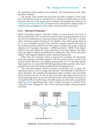 8.3 Contiguous Memory Allocation 361
the operating system resides in low memory. The development of the other
situation is similar.
We usually want several user processes to reside in memory at the same
time. We therefore need to consider how to allocate available memory to the
processes that are in the input queue waiting to be brought into memory. In
contiguous memory allocation, each process is contained in a single section of
memory that is contiguous to the section containing the next process.
8.3.1 Memory Protection
Before discussing memory allocation further, we must discuss the issue of
memory protection. We can prevent a process from accessing memory it does
not own by combining two ideas previously discussed. If we have a system
with a relocation register (Section 8.1.3), together with a limit register (Section
8.1.1), we accomplish our goal. The relocation register contains the value of
the smallest physical address; the limit register contains the range of logical
addresses (for example, relocation = 100040 and limit = 74600). Each logical
address must fall within the range specified by the limit register. The MMU
maps the logical address dynamically by adding the value in the relocation
register. This mapped address is sent to memory (Figure 8.6).
When the CPU scheduler selects a process for execution, the dispatcher
loads the relocation and limit registers with the correct values as part of the
context switch. Because every address generated by a CPU is checked against
these registers, we can protect both the operating system and the other users’
programs and data from being modified by this running process.
The relocation-register scheme provides an effective way to allow the
operating system’s size to change dynamically. This flexibility is desirable in
many situations. For example, the operating system contains code and buffer
space for device drivers. If a device driver (or other operating-system service)
is not commonly used, we do not want to keep the code and data in memory, as
we might be able to use that space for other purposes. Such code is sometimes
called transient operating-system code; it comes and goes as needed. Thus,
using this code changes the size of the operating system during program
execution.
CPU memory
logical
address
trap: addressing error
no
yes
physical
address
relocation
register
'
(
limit
register
Figure 8.6 Hardware support for relocation and limit registers.
 