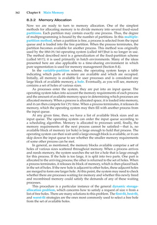 362 Chapter 8 Main Memory
8.3.2 Memory Allocation
Now we are ready to turn to memory allocation. One of the simplest
methods for allocating memory is to divide memory into several fixed-sized
partitions. Each partition may contain exactly one process. Thus, the degree
of multiprogramming is bound by the number of partitions. In this multiple-
partition method, when a partition is free, a process is selected from the input
queue and is loaded into the free partition. When the process terminates, the
partition becomes available for another process. This method was originally
used by the IBM OS/360 operating system (called MFT)but is no longer in use.
The method described next is a generalization of the fixed-partition scheme
(called MVT); it is used primarily in batch environments. Many of the ideas
presented here are also applicable to a time-sharing environment in which
pure segmentation is used for memory management (Section 8.4).
In the variable-partition scheme, the operating system keeps a table
indicating which parts of memory are available and which are occupied.
Initially, all memory is available for user processes and is considered one
large block of available memory, a hole. Eventually, as you will see, memory
contains a set of holes of various sizes.
As processes enter the system, they are put into an input queue. The
operating system takes into account the memory requirements of each process
and the amount of available memory space in determining which processes are
allocated memory. When a process is allocated space, it is loaded into memory,
and it can then compete for CPU time. When a process terminates, it releases its
memory, which the operating system may then fill with another process from
the input queue.
At any given time, then, we have a list of available block sizes and an
input queue. The operating system can order the input queue according to
a scheduling algorithm. Memory is allocated to processes until, finally, the
memory requirements of the next process cannot be satisfied—that is, no
available block of memory (or hole) is large enough to hold that process. The
operating system can then wait until a large enough block is available, or it can
skip down the input queue to see whether the smaller memory requirements
of some other process can be met.
In general, as mentioned, the memory blocks available comprise a set of
holes of various sizes scattered throughout memory. When a process arrives
and needs memory, the system searches the set for a hole that is large enough
for this process. If the hole is too large, it is split into two parts. One part is
allocated to the arriving process; the other is returned to the set of holes. When
a process terminates, it releases its block of memory, which is then placed back
in the set of holes. If the new hole is adjacent to other holes, these adjacent holes
are merged to form one larger hole. At this point, the system may need to check
whether there are processes waiting for memory and whether this newly freed
and recombined memory could satisfy the demands of any of these waiting
processes.
This procedure is a particular instance of the general dynamic storage-
allocation problem, which concerns how to satisfy a request of size n from a
list of free holes. There are many solutions to this problem. The first-fit, best-fit,
and worst-fit strategies are the ones most commonly used to select a free hole
from the set of available holes.
 