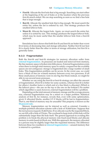 8.3 Contiguous Memory Allocation 363
• First fit. Allocate the first hole that is big enough. Searching can start either
at the beginning of the set of holes or at the location where the previous
first-fit search ended. We can stop searching as soon as we find a free hole
that is large enough.
• Best fit. Allocate the smallest hole that is big enough. We must search the
entire list, unless the list is ordered by size. This strategy produces the
smallest leftover hole.
• Worst fit. Allocate the largest hole. Again, we must search the entire list,
unless it is sorted by size. This strategy produces the largest leftover hole,
which may be more useful than the smaller leftover hole from a best-fit
approach.
Simulations have shown that both first fit and best fit are better than worst
fit in terms of decreasing time and storage utilization. Neither first fit nor best
fit is clearly better than the other in terms of storage utilization, but first fit is
generally faster.
8.3.3 Fragmentation
Both the first-fit and best-fit strategies for memory allocation suffer from
external fragmentation. As processes are loaded and removed from memory,
the free memory space is broken into little pieces. External fragmentation exists
when there is enough total memory space to satisfy a request but the available
spaces are not contiguous: storage is fragmented into a large number of small
holes. This fragmentation problem can be severe. In the worst case, we could
have a block of free (or wasted) memory between every two processes. If all
these small pieces of memory were in one big free block instead, we might be
able to run several more processes.
Whether we are using the first-fit or best-fit strategy can affect the amount
of fragmentation. (First fit is better for some systems, whereas best fit is better
for others.) Another factor is which end of a free block is allocated. (Which is
the leftover piece—the one on the top or the one on the bottom?) No matter
which algorithm is used, however, external fragmentation will be a problem.
Depending on the total amount of memory storage and the average process
size, external fragmentation may be a minor or a major problem. Statistical
analysis of first fit, for instance, reveals that, even with some optimization,
given N allocated blocks, another 0.5 N blocks will be lost to fragmentation.
That is, one-third of memory may be unusable! This property is known as the
50-percent rule.
Memory fragmentation can be internal as well as external. Consider a
multiple-partition allocation scheme with a hole of 18,464 bytes. Suppose that
the next process requests 18,462 bytes. If we allocate exactly the requested block,
we are left with a hole of 2 bytes. The overhead to keep track of this hole will be
substantially larger than the hole itself. The general approach to avoiding this
problem is to break the physical memory into fixed-sized blocks and allocate
memory in units based on block size. With this approach, the memory allocated
to a process may be slightly larger than the requested memory. The difference
between these two numbers is internal fragmentation—unused memory that
is internal to a partition.
 
