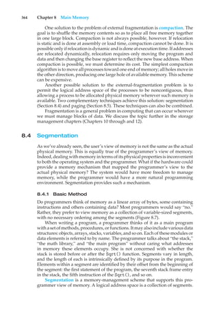 364 Chapter 8 Main Memory
One solution to the problem of external fragmentation is compaction. The
goal is to shuffle the memory contents so as to place all free memory together
in one large block. Compaction is not always possible, however. If relocation
is static and is done at assembly or load time, compaction cannot be done. It is
possible only if relocation is dynamic and is done at execution time. If addresses
are relocated dynamically, relocation requires only moving the program and
data and then changing the base register to reflect the new base address. When
compaction is possible, we must determine its cost. The simplest compaction
algorithm is to move all processes toward one end of memory; all holes move in
the other direction, producing one large hole of available memory. This scheme
can be expensive.
Another possible solution to the external-fragmentation problem is to
permit the logical address space of the processes to be noncontiguous, thus
allowing a process to be allocated physical memory wherever such memory is
available. Two complementary techniques achieve this solution: segmentation
(Section 8.4) and paging (Section 8.5). These techniques can also be combined.
Fragmentation is a general problem in computing that can occur wherever
we must manage blocks of data. We discuss the topic further in the storage
management chapters (Chapters 10 through and 12).
8.4 Segmentation
As we’ve already seen, the user’s view of memory is not the same as the actual
physical memory. This is equally true of the programmer’s view of memory.
Indeed, dealing with memory in terms of its physical properties is inconvenient
to both the operating system and the programmer. What if the hardware could
provide a memory mechanism that mapped the programmer’s view to the
actual physical memory? The system would have more freedom to manage
memory, while the programmer would have a more natural programming
environment. Segmentation provides such a mechanism.
8.4.1 Basic Method
Do programmers think of memory as a linear array of bytes, some containing
instructions and others containing data? Most programmers would say “no.”
Rather, they prefer to view memory as a collection of variable-sized segments,
with no necessary ordering among the segments (Figure 8.7).
When writing a program, a programmer thinks of it as a main program
with a set of methods, procedures, or functions. It may also include various data
structures: objects, arrays, stacks, variables, and so on. Each of these modules or
data elements is referred to by name. The programmer talks about “the stack,”
“the math library,” and “the main program” without caring what addresses
in memory these elements occupy. She is not concerned with whether the
stack is stored before or after the Sqrt() function. Segments vary in length,
and the length of each is intrinsically defined by its purpose in the program.
Elements within a segment are identified by their offset from the beginning of
the segment: the first statement of the program, the seventh stack frame entry
in the stack, the fifth instruction of the Sqrt(), and so on.
Segmentation is a memory-management scheme that supports this pro-
grammer view of memory. A logical address space is a collection of segments.
 