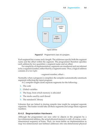 8.4 Segmentation 365
logical address
subroutine stack
symbol
table
main
program
Sqrt
Figure 8.7 Programmer’s view of a program.
Each segment has a name and a length. The addresses specify both the segment
name and the offset within the segment. The programmer therefore specifies
each address by two quantities: a segment name and an offset.
For simplicity of implementation, segments are numbered and are referred
to by a segment number, rather than by a segment name. Thus, a logical address
consists of a two tuple:
<segment-number, offset>.
Normally, when a program is compiled, the compiler automatically constructs
segments reflecting the input program.
A C compiler might create separate segments for the following:
1. The code
2. Global variables
3. The heap, from which memory is allocated
4. The stacks used by each thread
5. The standard C library
Libraries that are linked in during compile time might be assigned separate
segments. The loader would take all these segments and assign them segment
numbers.
8.4.2 Segmentation Hardware
Although the programmer can now refer to objects in the program by a
two-dimensional address, the actual physical memory is still, of course, a one-
dimensional sequence of bytes. Thus, we must define an implementation to
map two-dimensional user-defined addresses into one-dimensional physical
 
