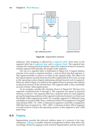 366 Chapter 8 Main Memory
CPU
physical memory
s d
< +
trap: addressing error
no
yes
segment
table
limit base
s
Figure 8.8 Segmentation hardware.
addresses. This mapping is effected by a segment table. Each entry in the
segment table has a segment base and a segment limit. The segment base
contains the starting physical address where the segment resides in memory,
and the segment limit specifies the length of the segment.
The use of a segment table is illustrated in Figure 8.8. A logical address
consists of two parts: a segment number, s, and an offset into that segment, d.
The segment number is used as an index to the segment table. The offset d of
the logical address must be between 0 and the segment limit. If it is not, we trap
to the operating system (logical addressing attempt beyond end of segment).
When an offset is legal, it is added to the segment base to produce the address
in physical memory of the desired byte. The segment table is thus essentially
an array of base–limit register pairs.
As an example, consider the situation shown in Figure 8.9. We have five
segments numbered from 0 through 4. The segments are stored in physical
memory as shown. The segment table has a separate entry for each segment,
giving the beginning address of the segment in physical memory (or base) and
the length of that segment (or limit). For example, segment 2 is 400 bytes long
and begins at location 4300. Thus, a reference to byte 53 of segment 2 is mapped
onto location 4300 + 53 = 4353. A reference to segment 3, byte 852, is mapped to
3200 (the base of segment 3) + 852 = 4052. A reference to byte 1222 of segment
0 would result in a trap to the operating system, as this segment is only 1,000
bytes long.
8.5 Paging
Segmentation permits the physical address space of a process to be non-
contiguous. Paging is another memory-management scheme that offers this
advantage. However, paging avoids external fragmentation and the need for
 