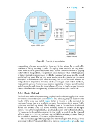 8.5 Paging 367
logical address space
subroutine stack
symbol
table
main
program
Sqrt
1400
physical memory
2400
3200
segment 2
4300
4700
5700
6300
6700
segment table
limit
0
1
2
3
4
1000
400
400
1100
1000
base
1400
6300
4300
3200
4700
segment 0
segment 3
segment 4
segment 2
segment 1
segment 0
segment 3
segment 4
segment 1
Figure 8.9 Example of segmentation.
compaction, whereas segmentation does not. It also solves the considerable
problem of fitting memory chunks of varying sizes onto the backing store.
Most memory-management schemes used before the introduction of paging
suffered from this problem. The problem arises because, when code fragments
or data residing in main memory need to be swapped out, space must be found
on the backing store. The backing store has the same fragmentation problems
discussed in connection with main memory, but access is much slower, so
compaction is impossible. Because of its advantages over earlier methods,
paging in its various forms is used in most operating systems, from those for
mainframes through those for smartphones. Paging is implemented through
cooperation between the operating system and the computer hardware.
8.5.1 Basic Method
The basic method for implementing paging involves breaking physical mem-
ory into fixed-sized blocks called frames and breaking logical memory into
blocks of the same size called pages. When a process is to be executed, its
pages are loaded into any available memory frames from their source (a file
system or the backing store). The backing store is divided into fixed-sized
blocks that are the same size as the memory frames or clusters of multiple
frames. This rather simple idea has great functionality and wide ramifications.
For example, the logical address space is now totally separate from the physical
address space, so a process can have a logical 64-bit address space even though
the system has less than 264
bytes of physical memory.
The hardware support for paging is illustrated in Figure 8.10. Every address
generated by the CPU is divided into two parts: a page number (p) and a page
 