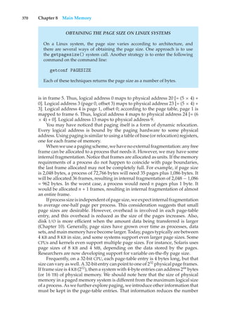 370 Chapter 8 Main Memory
OBTAINING THE PAGE SIZE ON LINUX SYSTEMS
On a Linux system, the page size varies according to architecture, and
there are several ways of obtaining the page size. One approach is to use
the getpagesize() system call. Another strategy is to enter the following
command on the command line:
getconf PAGESIZE
Each of these techniques returns the page size as a number of bytes.
is in frame 5. Thus, logical address 0 maps to physical address 20 [= (5 × 4) +
0]. Logical address 3 (page 0, offset 3) maps to physical address 23 [= (5 × 4) +
3]. Logical address 4 is page 1, offset 0; according to the page table, page 1 is
mapped to frame 6. Thus, logical address 4 maps to physical address 24 [= (6
× 4) + 0]. Logical address 13 maps to physical address 9.
You may have noticed that paging itself is a form of dynamic relocation.
Every logical address is bound by the paging hardware to some physical
address. Using paging is similar to using a table of base (or relocation) registers,
one for each frame of memory.
When we use a paging scheme, we have no external fragmentation: any free
frame can be allocated to a process that needs it. However, we may have some
internal fragmentation. Notice that frames are allocated as units. If the memory
requirements of a process do not happen to coincide with page boundaries,
the last frame allocated may not be completely full. For example, if page size
is 2,048 bytes, a process of 72,766 bytes will need 35 pages plus 1,086 bytes. It
will be allocated 36 frames, resulting in internal fragmentation of 2,048 − 1,086
= 962 bytes. In the worst case, a process would need n pages plus 1 byte. It
would be allocated n + 1 frames, resulting in internal fragmentation of almost
an entire frame.
If process size is independent of page size, we expect internal fragmentation
to average one-half page per process. This consideration suggests that small
page sizes are desirable. However, overhead is involved in each page-table
entry, and this overhead is reduced as the size of the pages increases. Also,
disk I/O is more efficient when the amount data being transferred is larger
(Chapter 10). Generally, page sizes have grown over time as processes, data
sets, and main memory have become larger. Today, pages typically are between
4 KB and 8 KB in size, and some systems support even larger page sizes. Some
CPUs and kernels even support multiple page sizes. For instance, Solaris uses
page sizes of 8 KB and 4 MB, depending on the data stored by the pages.
Researchers are now developing support for variable on-the-fly page size.
Frequently, on a 32-bit CPU, each page-table entry is 4 bytes long, but that
size can vary as well. A 32-bit entry can point to one of 232
physical page frames.
If frame size is 4 KB (212
), then a system with 4-byte entries can address 244
bytes
(or 16 TB) of physical memory. We should note here that the size of physical
memory in a paged memory system is different from the maximum logical size
of a process. As we further explore paging, we introduce other information that
must be kept in the page-table entries. That information reduces the number
 