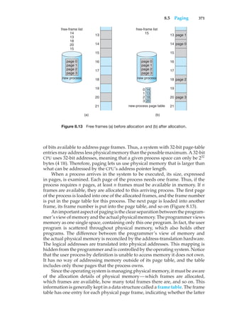 8.5 Paging 371
(a)
free-frame list
14
13
18
20
15
13
14
15
16
17
18
19
20
21
page 0
page 1
page 2
page 3
new process
(b)
free-frame list
15
13 page 1
page 0
page 2
page 3
14
15
16
17
18
19
20
21
page 0
page 1
page 2
page 3
new process
new-process page table
14
0
1
2
3
13
18
20
Figure 8.13 Free frames (a) before allocation and (b) after allocation.
of bits available to address page frames. Thus, a system with 32-bit page-table
entries may address less physical memory than the possible maximum. A 32-bit
CPU uses 32-bit addresses, meaning that a given process space can only be 232
bytes (4 TB). Therefore, paging lets us use physical memory that is larger than
what can be addressed by the CPU’s address pointer length.
When a process arrives in the system to be executed, its size, expressed
in pages, is examined. Each page of the process needs one frame. Thus, if the
process requires n pages, at least n frames must be available in memory. If n
frames are available, they are allocated to this arriving process. The first page
of the process is loaded into one of the allocated frames, and the frame number
is put in the page table for this process. The next page is loaded into another
frame, its frame number is put into the page table, and so on (Figure 8.13).
An important aspect of paging is the clear separation between the program-
mer’s view of memory and the actual physical memory. The programmer views
memory as one single space, containing only this one program. In fact, the user
program is scattered throughout physical memory, which also holds other
programs. The difference between the programmer’s view of memory and
the actual physical memory is reconciled by the address-translation hardware.
The logical addresses are translated into physical addresses. This mapping is
hidden from the programmer and is controlled by the operating system. Notice
that the user process by definition is unable to access memory it does not own.
It has no way of addressing memory outside of its page table, and the table
includes only those pages that the process owns.
Since the operating system is managing physical memory, it must be aware
of the allocation details of physical memory—which frames are allocated,
which frames are available, how many total frames there are, and so on. This
information is generally kept in a data structure called a frame table. The frame
table has one entry for each physical page frame, indicating whether the latter
 