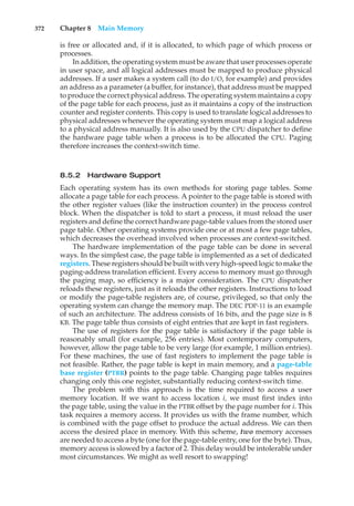 372 Chapter 8 Main Memory
is free or allocated and, if it is allocated, to which page of which process or
processes.
In addition, the operating system must be aware that user processes operate
in user space, and all logical addresses must be mapped to produce physical
addresses. If a user makes a system call (to do I/O, for example) and provides
an address as a parameter (a buffer, for instance), that address must be mapped
to produce the correct physical address. The operating system maintains a copy
of the page table for each process, just as it maintains a copy of the instruction
counter and register contents. This copy is used to translate logical addresses to
physical addresses whenever the operating system must map a logical address
to a physical address manually. It is also used by the CPU dispatcher to define
the hardware page table when a process is to be allocated the CPU. Paging
therefore increases the context-switch time.
8.5.2 Hardware Support
Each operating system has its own methods for storing page tables. Some
allocate a page table for each process. A pointer to the page table is stored with
the other register values (like the instruction counter) in the process control
block. When the dispatcher is told to start a process, it must reload the user
registers and define the correct hardware page-table values from the stored user
page table. Other operating systems provide one or at most a few page tables,
which decreases the overhead involved when processes are context-switched.
The hardware implementation of the page table can be done in several
ways. In the simplest case, the page table is implemented as a set of dedicated
registers. These registers should be built with very high-speed logic to make the
paging-address translation efficient. Every access to memory must go through
the paging map, so efficiency is a major consideration. The CPU dispatcher
reloads these registers, just as it reloads the other registers. Instructions to load
or modify the page-table registers are, of course, privileged, so that only the
operating system can change the memory map. The DEC PDP-11 is an example
of such an architecture. The address consists of 16 bits, and the page size is 8
KB. The page table thus consists of eight entries that are kept in fast registers.
The use of registers for the page table is satisfactory if the page table is
reasonably small (for example, 256 entries). Most contemporary computers,
however, allow the page table to be very large (for example, 1 million entries).
For these machines, the use of fast registers to implement the page table is
not feasible. Rather, the page table is kept in main memory, and a page-table
base register (PTBR) points to the page table. Changing page tables requires
changing only this one register, substantially reducing context-switch time.
The problem with this approach is the time required to access a user
memory location. If we want to access location i, we must first index into
the page table, using the value in the PTBR offset by the page number for i. This
task requires a memory access. It provides us with the frame number, which
is combined with the page offset to produce the actual address. We can then
access the desired place in memory. With this scheme, two memory accesses
are needed to access a byte (one for the page-table entry, one for the byte). Thus,
memory access is slowed by a factor of 2. This delay would be intolerable under
most circumstances. We might as well resort to swapping!
 