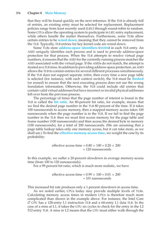 374 Chapter 8 Main Memory
that they will be found quickly on the next reference. If the TLB is already full
of entries, an existing entry must be selected for replacement. Replacement
policies range from least recently used (LRU) through round-robin to random.
Some CPUs allow the operating system to participate in LRU entry replacement,
while others handle the matter themselves. Furthermore, some TLBs allow
certain entries to be wired down, meaning that they cannot be removed from
the TLB. Typically, TLB entries for key kernel code are wired down.
Some TLBs store address-space identifiers (ASIDs) in each TLB entry. An
ASID uniquely identifies each process and is used to provide address-space
protection for that process. When the TLB attempts to resolve virtual page
numbers, it ensures that the ASID for the currently running process matches the
ASID associated with the virtual page. If the ASIDs do not match, the attempt is
treated asa TLB miss. Inadditiontoprovidingaddress-space protection, anASID
allows the TLB to contain entries for several different processes simultaneously.
If the TLB does not support separate ASIDs, then every time a new page table
is selected (for instance, with each context switch), the TLB must be flushed
(or erased) to ensure that the next executing process does not use the wrong
translation information. Otherwise, the TLB could include old entries that
contain valid virtual addresses but have incorrect or invalid physical addresses
left over from the previous process.
The percentage of times that the page number of interest is found in the
TLB is called the hit ratio. An 80-percent hit ratio, for example, means that
we find the desired page number in the TLB 80 percent of the time. If it takes
100 nanoseconds to access memory, then a mapped-memory access takes 100
nanoseconds when the page number is in the TLB. If we fail to find the page
number in the TLB then we must first access memory for the page table and
frame number (100 nanoseconds) and then access the desired byte in memory
(100 nanoseconds), for a total of 200 nanoseconds. (We are assuming that a
page-table lookup takes only one memory access, but it can take more, as we
shall see.) To find the effective memory-access time, we weight the case by its
probability:
effective access time = 0.80 × 100 + 0.20 × 200
= 120 nanoseconds
In this example, we suffer a 20-percent slowdown in average memory-access
time (from 100 to 120 nanoseconds).
For a 99-percent hit ratio, which is much more realistic, we have
effective access time = 0.99 × 100 + 0.01 × 200
= 101 nanoseconds
This increased hit rate produces only a 1 percent slowdown in access time.
As we noted earlier, CPUs today may provide multiple levels of TLBs.
Calculating memory access times in modern CPUs is therefore much more
complicated than shown in the example above. For instance, the Intel Core
i7 CPU has a 128-entry L1 instruction TLB and a 64-entry L1 data TLB. In the
case of a miss at L1, it takes the CPU six cycles to check for the entry in the L2
512-entry TLB. A miss in L2 means that the CPU must either walk through the
 