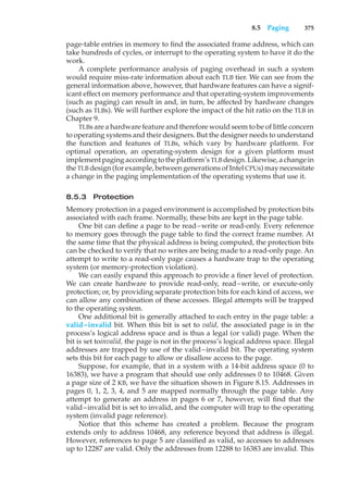 8.5 Paging 375
page-table entries in memory to find the associated frame address, which can
take hundreds of cycles, or interrupt to the operating system to have it do the
work.
A complete performance analysis of paging overhead in such a system
would require miss-rate information about each TLB tier. We can see from the
general information above, however, that hardware features can have a signif-
icant effect on memory performance and that operating-system improvements
(such as paging) can result in and, in turn, be affected by hardware changes
(such as TLBs). We will further explore the impact of the hit ratio on the TLB in
Chapter 9.
TLBs are a hardware feature and therefore would seem to be of little concern
to operating systems and their designers. But the designer needs to understand
the function and features of TLBs, which vary by hardware platform. For
optimal operation, an operating-system design for a given platform must
implement paging according to the platform’s TLB design. Likewise, a change in
the TLB design (for example, between generations of Intel CPUs) may necessitate
a change in the paging implementation of the operating systems that use it.
8.5.3 Protection
Memory protection in a paged environment is accomplished by protection bits
associated with each frame. Normally, these bits are kept in the page table.
One bit can define a page to be read–write or read-only. Every reference
to memory goes through the page table to find the correct frame number. At
the same time that the physical address is being computed, the protection bits
can be checked to verify that no writes are being made to a read-only page. An
attempt to write to a read-only page causes a hardware trap to the operating
system (or memory-protection violation).
We can easily expand this approach to provide a finer level of protection.
We can create hardware to provide read-only, read–write, or execute-only
protection; or, by providing separate protection bits for each kind of access, we
can allow any combination of these accesses. Illegal attempts will be trapped
to the operating system.
One additional bit is generally attached to each entry in the page table: a
valid–invalid bit. When this bit is set to valid, the associated page is in the
process’s logical address space and is thus a legal (or valid) page. When the
bit is set toinvalid, the page is not in the process’s logical address space. Illegal
addresses are trapped by use of the valid–invalid bit. The operating system
sets this bit for each page to allow or disallow access to the page.
Suppose, for example, that in a system with a 14-bit address space (0 to
16383), we have a program that should use only addresses 0 to 10468. Given
a page size of 2 KB, we have the situation shown in Figure 8.15. Addresses in
pages 0, 1, 2, 3, 4, and 5 are mapped normally through the page table. Any
attempt to generate an address in pages 6 or 7, however, will find that the
valid–invalid bit is set to invalid, and the computer will trap to the operating
system (invalid page reference).
Notice that this scheme has created a problem. Because the program
extends only to address 10468, any reference beyond that address is illegal.
However, references to page 5 are classified as valid, so accesses to addresses
up to 12287 are valid. Only the addresses from 12288 to 16383 are invalid. This
 