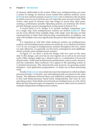 16 Chapter 1 Introduction
of memory addressable in the system. Either way, multiprocessing can cause
a system to change its memory access model from uniform memory access
(UMA) to non-uniform memory access (NUMA). UMA is defined as the situation
in which access to any RAM from any CPU takes the same amount of time. With
NUMA, some parts of memory may take longer to access than other parts,
creating a performance penalty. Operating systems can minimize the NUMA
penalty through resource management, as discussed in Section 9.5.4.
A recent trend in CPU design is to include multiple computing cores
on a single chip. Such multiprocessor systems are termed multicore. They
can be more efficient than multiple chips with single cores because on-chip
communication is faster than between-chip communication. In addition, one
chip with multiple cores uses significantly less power than multiple single-core
chips.
It is important to note that while multicore systems are multiprocessor
systems, not all multiprocessor systems are multicore, as we shall see in Section
1.3.3. In our coverage of multiprocessor systems throughout this text, unless
we state otherwise, we generally use the more contemporary term multicore,
which excludes some multiprocessor systems.
In Figure 1.7, we show a dual-core design with two cores on the same
chip. In this design, each core has its own register set as well as its own local
cache. Other designs might use a shared cache or a combination of local and
shared caches. Aside from architectural considerations, such as cache, memory,
and bus contention, these multicore CPUs appear to the operating system as
N standard processors. This characteristic puts pressure on operating system
designers—and application programmers—to make use of those processing
cores.
Finally, blade servers are a relativelyrecent development in which multiple
processor boards, I/O boards, and networking boards are placed in the same
chassis. The difference between these and traditional multiprocessor systems
is that each blade-processor board boots independently and runs its own
operating system. Some blade-server boards are multiprocessor as well, which
blurs the lines between types of computers. In essence, these servers consist of
multiple independent multiprocessor systems.
CPU core0
registers
cache
CPU core1
registers
cache
memory
Figure 1.7 A dual-core design with two cores placed on the same chip.
 