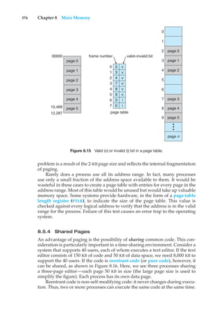 376 Chapter 8 Main Memory
page 0
page 0
page 1
page 2
page 3
page 4
page 5
page n
•
•
•
00000
0
1
2
3
4
5
6
7
8
9
frame number
0
1
2
3
4
5
6
7
2
3
4
7
8
9
0
0
v
v
v
v
v
v
i
i
page table
valid–invalid bit
10,468
12,287
page 1
page 2
page 3
page 4
page 5
Figure 8.15 Valid (v) or invalid (i) bit in a page table.
problem is a result of the 2-KB page size and reflects the internal fragmentation
of paging.
Rarely does a process use all its address range. In fact, many processes
use only a small fraction of the address space available to them. It would be
wasteful in these cases to create a page table with entries for every page in the
address range. Most of this table would be unused but would take up valuable
memory space. Some systems provide hardware, in the form of a page-table
length register (PTLR), to indicate the size of the page table. This value is
checked against every logical address to verify that the address is in the valid
range for the process. Failure of this test causes an error trap to the operating
system.
8.5.4 Shared Pages
An advantage of paging is the possibility of sharing common code. This con-
sideration is particularly important in a time-sharing environment. Consider a
system that supports 40 users, each of whom executes a text editor. If the text
editor consists of 150 KB of code and 50 KB of data space, we need 8,000 KB to
support the 40 users. If the code is reentrant code (or pure code), however, it
can be shared, as shown in Figure 8.16. Here, we see three processes sharing
a three-page editor—each page 50 KB in size (the large page size is used to
simplify the figure). Each process has its own data page.
Reentrant code is non-self-modifying code: it never changes during execu-
tion. Thus, two or more processes can execute the same code at the same time.
 