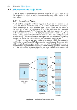 378 Chapter 8 Main Memory
8.6 Structure of the Page Table
In this section, we explore some of the most common techniques for structuring
the page table, including hierarchical paging, hashed page tables, and inverted
page tables.
8.6.1 Hierarchical Paging
Most modern computer systems support a large logical address space
(232
to 264
). In such an environment, the page table itself becomes excessively
large. For example, consider a system with a 32-bit logical address space. If
the page size in such a system is 4 KB (212
), then a page table may consist of
up to 1 million entries (232
/212
). Assuming that each entry consists of 4 bytes,
each process may need up to 4 MB of physical address space for the page table
alone. Clearly, we would not want to allocate the page table contiguously in
main memory. One simple solution to this problem is to divide the page table
into smaller pieces. We can accomplish this division in several ways.
One way is to use a two-level paging algorithm, in which the page table
itself is also paged (Figure 8.17). For example, consider again the system with
a 32-bit logical address space and a page size of 4 KB. A logical address is
divided into a page number consisting of 20 bits and a page offset consisting
of 12 bits. Because we page the page table, the page number is further divided
•
•
•
•
•
•
outer page
table
page of
page table
page table
memory
929
900
929
900
708
500
100
1
0
•
•
•
100
708
•
•
•
•
•
•
•
•
•
•
•
•
•
•
•
•
•
•
•
•
•
•
•
•
•
•
•
1
500
Figure 8.17 A two-level page-table scheme.
 
