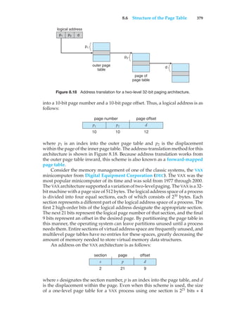 8.6 Structure of the Page Table 379
logical address
outer page
table
p1 p2
p1
page of
page table
p2
d
d
Figure 8.18 Address translation for a two-level 32-bit paging architecture.
into a 10-bit page number and a 10-bit page offset. Thus, a logical address is as
follows:
p1 p2 d
page number page offset
10 10 12
where p1 is an index into the outer page table and p2 is the displacement
within the page of the inner page table. The address-translation method for this
architecture is shown in Figure 8.18. Because address translation works from
the outer page table inward, this scheme is also known as a forward-mapped
page table.
Consider the memory management of one of the classic systems, the VAX
minicomputer from Digital Equipment Corporation (DEC). The VAX was the
most popular minicomputer of its time and was sold from 1977 through 2000.
The VAX architecture supported a variation of two-level paging. The VAX is a 32-
bit machine with a page size of 512 bytes. The logical address space of a process
is divided into four equal sections, each of which consists of 230
bytes. Each
section represents a different part of the logical address space of a process. The
first 2 high-order bits of the logical address designate the appropriate section.
The next 21 bits represent the logical page number of that section, and the final
9 bits represent an offset in the desired page. By partitioning the page table in
this manner, the operating system can leave partitions unused until a process
needs them. Entire sections of virtual address space are frequently unused, and
multilevel page tables have no entries for these spaces, greatly decreasing the
amount of memory needed to store virtual memory data structures.
An address on the VAX architecture is as follows:
s p d
section page offset
2 21 9
where s designates the section number, p is an index into the page table, and d
is the displacement within the page. Even when this scheme is used, the size
of a one-level page table for a VAX process using one section is 221
bits ∗ 4
 