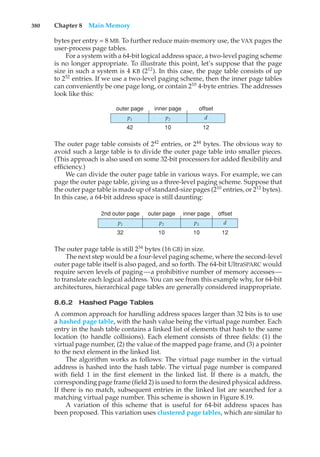 380 Chapter 8 Main Memory
bytes per entry = 8 MB. To further reduce main-memory use, the VAX pages the
user-process page tables.
For a system with a 64-bit logical address space, a two-level paging scheme
is no longer appropriate. To illustrate this point, let’s suppose that the page
size in such a system is 4 KB (212
). In this case, the page table consists of up
to 252
entries. If we use a two-level paging scheme, then the inner page tables
can conveniently be one page long, or contain 210
4-byte entries. The addresses
look like this:
p1 p2 d
outer page inner page offset
42 10 12
The outer page table consists of 242
entries, or 244
bytes. The obvious way to
avoid such a large table is to divide the outer page table into smaller pieces.
(This approach is also used on some 32-bit processors for added flexibility and
efficiency.)
We can divide the outer page table in various ways. For example, we can
page the outer page table, giving us a three-level paging scheme. Suppose that
the outer page table is made up of standard-size pages (210
entries, or 212
bytes).
In this case, a 64-bit address space is still daunting:
p1 p2 p3
2nd outer page outer page inner page
32 10 10
d
offset
12
The outer page table is still 234
bytes (16 GB) in size.
The next step would be a four-level paging scheme, where the second-level
outer page table itself is also paged, and so forth. The 64-bit UltraSPARC would
require seven levels of paging—a prohibitive number of memory accesses—
to translate each logical address. You can see from this example why, for 64-bit
architectures, hierarchical page tables are generally considered inappropriate.
8.6.2 Hashed Page Tables
A common approach for handling address spaces larger than 32 bits is to use
a hashed page table, with the hash value being the virtual page number. Each
entry in the hash table contains a linked list of elements that hash to the same
location (to handle collisions). Each element consists of three fields: (1) the
virtual page number, (2) the value of the mapped page frame, and (3) a pointer
to the next element in the linked list.
The algorithm works as follows: The virtual page number in the virtual
address is hashed into the hash table. The virtual page number is compared
with field 1 in the first element in the linked list. If there is a match, the
corresponding page frame (field 2) is used to form the desired physical address.
If there is no match, subsequent entries in the linked list are searched for a
matching virtual page number. This scheme is shown in Figure 8.19.
A variation of this scheme that is useful for 64-bit address spaces has
been proposed. This variation uses clustered page tables, which are similar to
 