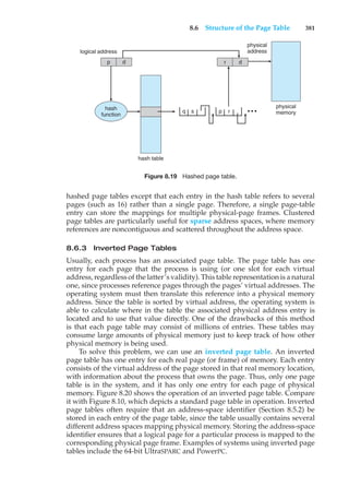8.6 Structure of the Page Table 381
hash table
q s
logical address
physical
address
physical
memory
p d r d
p r
hash
function
• • •
Figure 8.19 Hashed page table.
hashed page tables except that each entry in the hash table refers to several
pages (such as 16) rather than a single page. Therefore, a single page-table
entry can store the mappings for multiple physical-page frames. Clustered
page tables are particularly useful for sparse address spaces, where memory
references are noncontiguous and scattered throughout the address space.
8.6.3 Inverted Page Tables
Usually, each process has an associated page table. The page table has one
entry for each page that the process is using (or one slot for each virtual
address, regardless of the latter’s validity). This table representation is a natural
one, since processes reference pages through the pages’ virtual addresses. The
operating system must then translate this reference into a physical memory
address. Since the table is sorted by virtual address, the operating system is
able to calculate where in the table the associated physical address entry is
located and to use that value directly. One of the drawbacks of this method
is that each page table may consist of millions of entries. These tables may
consume large amounts of physical memory just to keep track of how other
physical memory is being used.
To solve this problem, we can use an inverted page table. An inverted
page table has one entry for each real page (or frame) of memory. Each entry
consists of the virtual address of the page stored in that real memory location,
with information about the process that owns the page. Thus, only one page
table is in the system, and it has only one entry for each page of physical
memory. Figure 8.20 shows the operation of an inverted page table. Compare
it with Figure 8.10, which depicts a standard page table in operation. Inverted
page tables often require that an address-space identifier (Section 8.5.2) be
stored in each entry of the page table, since the table usually contains several
different address spaces mapping physical memory. Storing the address-space
identifier ensures that a logical page for a particular process is mapped to the
corresponding physical page frame. Examples of systems using inverted page
tables include the 64-bit UltraSPARC and PowerPC.
 