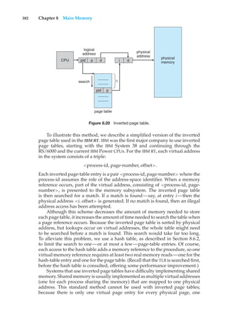 382 Chapter 8 Main Memory
page table
CPU
logical
address physical
address
physical
memory
i
pid p
pid
search
p
d i d
Figure 8.20 Inverted page table.
To illustrate this method, we describe a simplified version of the inverted
page table used in the IBM RT. IBM was the first major company to use inverted
page tables, starting with the IBM System 38 and continuing through the
RS/6000 and the current IBM Power CPUs. For the IBM RT, each virtual address
in the system consists of a triple:
<process-id, page-number, offset>.
Each inverted page-table entry is a pair <process-id, page-number> where the
process-id assumes the role of the address-space identifier. When a memory
reference occurs, part of the virtual address, consisting of <process-id, page-
number>, is presented to the memory subsystem. The inverted page table
is then searched for a match. If a match is found—say, at entry i—then the
physical address <i, offset> is generated. If no match is found, then an illegal
address access has been attempted.
Although this scheme decreases the amount of memory needed to store
each page table, it increases the amount of time needed to search the table when
a page reference occurs. Because the inverted page table is sorted by physical
address, but lookups occur on virtual addresses, the whole table might need
to be searched before a match is found. This search would take far too long.
To alleviate this problem, we use a hash table, as described in Section 8.6.2,
to limit the search to one—or at most a few—page-table entries. Of course,
each access to the hash table adds a memory reference to the procedure, so one
virtual memory reference requires at least two real memory reads—one for the
hash-table entry and one for the page table. (Recall that the TLB is searched first,
before the hash table is consulted, offering some performance improvement.)
Systems that use inverted page tables have difficulty implementing shared
memory. Shared memory is usually implemented as multiple virtual addresses
(one for each process sharing the memory) that are mapped to one physical
address. This standard method cannot be used with inverted page tables;
because there is only one virtual page entry for every physical page, one
 
