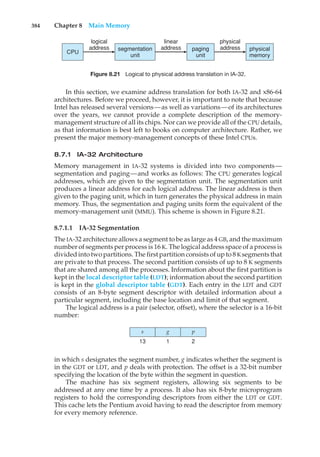 384 Chapter 8 Main Memory
CPU
logical
address segmentation
unit
linear
address paging
unit
physical
address physical
memory
Figure 8.21 Logical to physical address translation in IA-32.
In this section, we examine address translation for both IA-32 and x86-64
architectures. Before we proceed, however, it is important to note that because
Intel has released several versions—as well as variations—of its architectures
over the years, we cannot provide a complete description of the memory-
management structure of all its chips. Nor can we provide all of the CPU details,
as that information is best left to books on computer architecture. Rather, we
present the major memory-management concepts of these Intel CPUs.
8.7.1 IA-32 Architecture
Memory management in IA-32 systems is divided into two components—
segmentation and paging—and works as follows: The CPU generates logical
addresses, which are given to the segmentation unit. The segmentation unit
produces a linear address for each logical address. The linear address is then
given to the paging unit, which in turn generates the physical address in main
memory. Thus, the segmentation and paging units form the equivalent of the
memory-management unit (MMU). This scheme is shown in Figure 8.21.
8.7.1.1 IA-32 Segmentation
The IA-32 architecture allows a segment to be as large as 4 GB, and the maximum
number of segments per process is 16 K. The logical address space of a process is
divided into two partitions. The first partition consists of up to 8 Ksegments that
are private to that process. The second partition consists of up to 8 K segments
that are shared among all the processes. Information about the first partition is
kept in the local descriptor table (LDT); information about the second partition
is kept in the global descriptor table (GDT). Each entry in the LDT and GDT
consists of an 8-byte segment descriptor with detailed information about a
particular segment, including the base location and limit of that segment.
The logical address is a pair (selector, offset), where the selector is a 16-bit
number:
p
2
g
1
s
13
in which s designates the segment number, g indicates whether the segment is
in the GDT or LDT, and p deals with protection. The offset is a 32-bit number
specifying the location of the byte within the segment in question.
The machine has six segment registers, allowing six segments to be
addressed at any one time by a process. It also has six 8-byte microprogram
registers to hold the corresponding descriptors from either the LDT or GDT.
This cache lets the Pentium avoid having to read the descriptor from memory
for every memory reference.
 