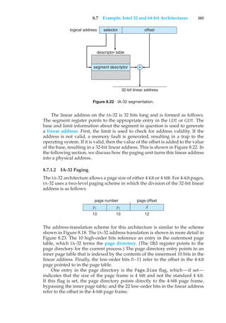 8.7 Example: Intel 32 and 64-bit Architectures 385
logical address selector
descriptor table
segment descriptor +
32-bit linear address
offset
Figure 8.22 IA-32 segmentation.
The linear address on the IA-32 is 32 bits long and is formed as follows.
The segment register points to the appropriate entry in the LDT or GDT. The
base and limit information about the segment in question is used to generate
a linear address. First, the limit is used to check for address validity. If the
address is not valid, a memory fault is generated, resulting in a trap to the
operating system. If it is valid, then the value of the offset is added to the value
of the base, resulting in a 32-bit linear address. This is shown in Figure 8.22. In
the following section, we discuss how the paging unit turns this linear address
into a physical address.
8.7.1.2 IA-32 Paging
The IA-32 architecture allows a page size of either 4 KB or 4 MB. For 4-KB pages,
IA-32 uses a two-level paging scheme in which the division of the 32-bit linear
address is as follows:
p1 p2 d
page number page offset
10 10 12
The address-translation scheme for this architecture is similar to the scheme
shown in Figure 8.18. The IA-32 address translation is shown in more detail in
Figure 8.23. The 10 high-order bits reference an entry in the outermost page
table, which IA-32 terms the page directory. (The CR3 register points to the
page directory for the current process.) The page directory entry points to an
inner page table that is indexed by the contents of the innermost 10 bits in the
linear address. Finally, the low-order bits 0–11 refer to the offset in the 4-KB
page pointed to in the page table.
One entry in the page directory is the Page Size flag, which—if set—
indicates that the size of the page frame is 4 MB and not the standard 4 KB.
If this flag is set, the page directory points directly to the 4-MB page frame,
bypassing the inner page table; and the 22 low-order bits in the linear address
refer to the offset in the 4-MB page frame.
 