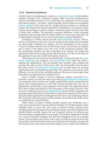 1.3 Computer-System Architecture 17
1.3.3 Clustered Systems
Another type of multiprocessor system is a clustered system, which gathers
together multiple CPUs. Clustered systems differ from the multiprocessor
systems described in Section 1.3.2 in that they are composed of two or more
individual systems—or nodes—joined together. Such systems are considered
loosely coupled. Each node may be a single processor system or a multicore
system. We should note that the definition of clustered is not concrete; many
commercial packages wrestle to define a clustered system and why one form
is better than another. The generally accepted definition is that clustered
computers share storage and are closely linked via a local-area network LAN
(as described in Chapter 17) or a faster interconnect, such as InfiniBand.
Clustering is usually used to provide high-availability service—that is,
service will continue even if one or more systems in the cluster fail. Generally,
we obtain high availability by adding a level of redundancy in the system.
A layer of cluster software runs on the cluster nodes. Each node can monitor
one or more of the others (over the LAN). If the monitored machine fails,
the monitoring machine can take ownership of its storage and restart the
applications that were running on the failed machine. The users and clients of
the applications see only a brief interruption of service.
Clustering can be structured asymmetrically or symmetrically. In asym-
metric clustering, one machine is in hot-standby mode while the other is
running the applications. The hot-standby host machine does nothing but
monitor the active server. If that server fails, the hot-standby host becomes
the active server. In symmetric clustering, two or more hosts are running
applications and are monitoring each other. This structure is obviously more
efficient, as it uses all of the available hardware. However it does require that
more than one application be available to run.
Since a cluster consists of several computer systems connected via a
network, clusters can also be used to provide high-performance computing
environments. Such systems can supply significantly greater computational
power than single-processor or even SMP systems because they can run an
application concurrently on all computers in the cluster. The application must
have been written specifically to take advantage of the cluster, however. This
involves a technique known as parallelization, which divides a program into
separate components that run in parallel on individual computers in the cluster.
Typically, these applications are designed so that once each computing node in
the cluster has solved its portion of the problem, the results from all the nodes
are combined into a final solution.
Other forms of clusters include parallel clusters and clustering over a
wide-area network (WAN) (as described in Chapter 17). Parallel clusters allow
multiple hosts to access the same data on shared storage. Because most
operating systems lack support for simultaneous data access by multiple hosts,
parallel clusters usually require the use of special versions of software and
special releases of applications. For example, Oracle Real Application Cluster
is a version of Oracle’s database that has been designed to run on a parallel
cluster. Each machine runs Oracle, and a layer of software tracks access to the
shared disk. Each machine has full access to all data in the database. To provide
this shared access, the system must also supply access control and locking to
 