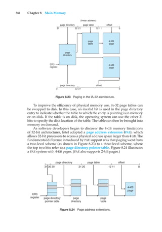 386 Chapter 8 Main Memory
page directory
page directory
CR3
register
page
directory
page
table
4-KB
page
4-MB
page
page table
offset
offset
(linear address)
31 22 21 12 11 0
21
31 22 0
Figure 8.23 Paging in the IA-32 architecture.
To improve the efficiency of physical memory use, IA-32 page tables can
be swapped to disk. In this case, an invalid bit is used in the page directory
entry to indicate whether the table to which the entry is pointing is in memory
or on disk. If the table is on disk, the operating system can use the other 31
bits to specify the disk location of the table. The table can then be brought into
memory on demand.
As software developers began to discover the 4-GB memory limitations
of 32-bit architectures, Intel adopted a page address extension (PAE), which
allows 32-bit processors to access a physical address space larger than 4 GB. The
fundamental difference introduced by PAE support was that paging went from
a two-level scheme (as shown in Figure 8.23) to a three-level scheme, where
the top two bits refer to a page directory pointer table. Figure 8.24 illustrates
a PAE system with 4-KB pages. (PAE also supports 2-MB pages.)
31 30 29 21 20 12 11 0
page table offset
page directory
4-KB
page
page
table
page directory
pointer table
CR3
register page
directory
Figure 8.24 Page address extensions.
 