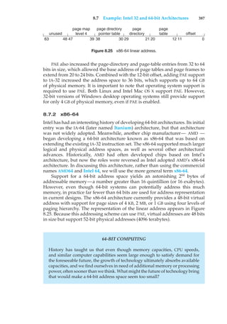 8.7 Example: Intel 32 and 64-bit Architectures 387
unused
page map
level 4
page directory
pointer table
page
directory
page
table offset
63
63 47
48 39 38 30 29 21 20 12 11 0
Figure 8.25 x86-64 linear address.
PAE also increased the page-directory and page-table entries from 32 to 64
bits in size, which allowed the base address of page tables and page frames to
extend from 20 to 24 bits. Combined with the 12-bit offset, adding PAE support
to IA-32 increased the address space to 36 bits, which supports up to 64 GB
of physical memory. It is important to note that operating system support is
required to use PAE. Both Linux and Intel Mac OS X support PAE. However,
32-bit versions of Windows desktop operating systems still provide support
for only 4 GB of physical memory, even if PAE is enabled.
8.7.2 x86-64
Intel has had an interesting history of developing 64-bit architectures. Its initial
entry was the IA-64 (later named Itanium) architecture, but that architecture
was not widely adopted. Meanwhile, another chip manufacturer— AMD —
began developing a 64-bit architecture known as x86-64 that was based on
extending the existing IA-32 instruction set. The x86-64 supported much larger
logical and physical address spaces, as well as several other architectural
advances. Historically, AMD had often developed chips based on Intel’s
architecture, but now the roles were reversed as Intel adopted AMD’s x86-64
architecture. In discussing this architecture, rather than using the commercial
names AMD64 and Intel 64, we will use the more general term x86-64.
Support for a 64-bit address space yields an astonishing 264
bytes of
addressable memory—a number greater than 16 quintillion (or 16 exabytes).
However, even though 64-bit systems can potentially address this much
memory, in practice far fewer than 64 bits are used for address representation
in current designs. The x86-64 architecture currently provides a 48-bit virtual
address with support for page sizes of 4 KB, 2 MB, or 1 GB using four levels of
paging hierarchy. The representation of the linear address appears in Figure
8.25. Because this addressing scheme can use PAE, virtual addresses are 48 bits
in size but support 52-bit physical addresses (4096 terabytes).
64-BIT COMPUTING
History has taught us that even though memory capacities, CPU speeds,
and similar computer capabilities seem large enough to satisfy demand for
the foreseeable future, the growth of technology ultimately absorbs available
capacities, and we find ourselves in need of additional memory or processing
power, often sooner than we think. What might the future of technology bring
that would make a 64-bit address space seem too small?
 