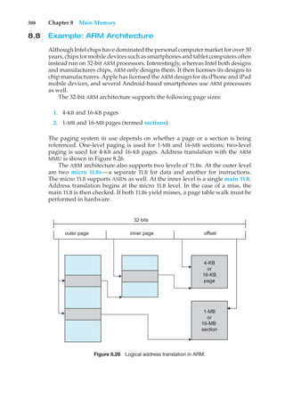 388 Chapter 8 Main Memory
8.8 Example: ARM Architecture
Although Intel chips have dominated the personal computer market for over 30
years, chips for mobile devices such as smartphones and tablet computers often
instead run on 32-bit ARM processors. Interestingly, whereas Intel both designs
and manufactures chips, ARM only designs them. It then licenses its designs to
chip manufacturers. Apple has licensed the ARM design for its iPhone and iPad
mobile devices, and several Android-based smartphones use ARM processors
as well.
The 32-bit ARM architecture supports the following page sizes:
1. 4-KB and 16-KB pages
2. 1-MB and 16-MB pages (termed sections)
The paging system in use depends on whether a page or a section is being
referenced. One-level paging is used for 1-MB and 16-MB sections; two-level
paging is used for 4-KB and 16-KB pages. Address translation with the ARM
MMU is shown in Figure 8.26.
The ARM architecture also supports two levels of TLBs. At the outer level
are two micro TLBs—a separate TLB for data and another for instructions.
The micro TLB supports ASIDs as well. At the inner level is a single main TLB.
Address translation begins at the micro TLB level. In the case of a miss, the
main TLB is then checked. If both TLBs yield misses, a page table walk must be
performed in hardware.
outer page inner page offset
4-KB
or
16-KB
page
1-MB
or
16-MB
section
32 bits
Figure 8.26 Logical address translation in ARM.
 