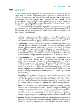 8.9 Summary 389
8.9 Summary
Memory-management algorithms for multiprogrammed operating systems
range from the simple single-user system approach to segmentation and
paging. The most important determinant of the method used in a particular
system is the hardware provided. Every memory address generated by the
CPU must be checked for legality and possibly mapped to a physical address.
The checking cannot be implemented (efficiently) in software. Hence, we are
constrained by the hardware available.
The various memory-management algorithms (contiguous allocation, pag-
ing, segmentation, and combinations of paging and segmentation) differ in
many aspects. In comparing different memory-management strategies, we use
the following considerations:
• Hardware support. A simple base register or a base–limit register pair is
sufficient for the single- and multiple-partition schemes, whereas paging
and segmentation need mapping tables to define the address map.
• Performance. As the memory-management algorithm becomes more
complex, the time required to map a logical address to a physical address
increases. For the simple systems, we need only compare or add to the
logical address—operations that are fast. Paging and segmentation can be
as fast if the mapping table is implemented in fast registers. If the table is
in memory, however, user memory accesses can be degraded substantially.
A TLB can reduce the performance degradation to an acceptable level.
• Fragmentation. A multiprogrammed system will generally perform more
efficiently if it has a higher level of multiprogramming. For a given
set of processes, we can increase the multiprogramming level only by
packing more processes into memory. To accomplish this task, we must
reduce memory waste, or fragmentation. Systems with fixed-sized allo-
cation units, such as the single-partition scheme and paging, suffer from
internal fragmentation. Systems with variable-sized allocation units, such
as the multiple-partition scheme and segmentation, suffer from external
fragmentation.
• Relocation. One solution to the external-fragmentation problem is com-
paction. Compaction involves shifting a program in memory in such a
way that the program does not notice the change. This consideration
requires that logical addresses be relocated dynamically, at execution time.
If addresses are relocated only at load time, we cannot compact storage.
• Swapping. Swapping can be added to any algorithm. At intervals deter-
mined by the operating system, usually dictated by CPU-scheduling poli-
cies, processes are copied from main memory to a backing store and later
are copied back to main memory. This scheme allows more processes to
be run than can be fit into memory at one time. In general, PC operating
systems support paging, and operating systems for mobile devices do not.
• Sharing. Another means of increasing the multiprogramming level is to
share code and data among different processes. Sharing generally requires
that either paging or segmentation be used to provide small packets of
 