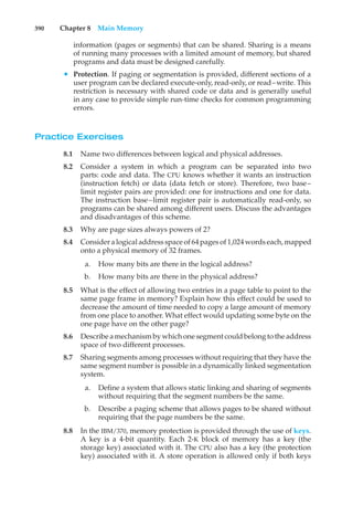 390 Chapter 8 Main Memory
information (pages or segments) that can be shared. Sharing is a means
of running many processes with a limited amount of memory, but shared
programs and data must be designed carefully.
• Protection. If paging or segmentation is provided, different sections of a
user program can be declared execute-only, read-only, or read–write. This
restriction is necessary with shared code or data and is generally useful
in any case to provide simple run-time checks for common programming
errors.
Practice Exercises
8.1 Name two differences between logical and physical addresses.
8.2 Consider a system in which a program can be separated into two
parts: code and data. The CPU knows whether it wants an instruction
(instruction fetch) or data (data fetch or store). Therefore, two base–
limit register pairs are provided: one for instructions and one for data.
The instruction base–limit register pair is automatically read-only, so
programs can be shared among different users. Discuss the advantages
and disadvantages of this scheme.
8.3 Why are page sizes always powers of 2?
8.4 Consider a logical address space of 64 pages of 1,024 words each, mapped
onto a physical memory of 32 frames.
a. How many bits are there in the logical address?
b. How many bits are there in the physical address?
8.5 What is the effect of allowing two entries in a page table to point to the
same page frame in memory? Explain how this effect could be used to
decrease the amount of time needed to copy a large amount of memory
from one place to another. What effect would updating some byte on the
one page have on the other page?
8.6 Describe a mechanism by which one segment could belong to the address
space of two different processes.
8.7 Sharing segments among processes without requiring that they have the
same segment number is possible in a dynamically linked segmentation
system.
a. Define a system that allows static linking and sharing of segments
without requiring that the segment numbers be the same.
b. Describe a paging scheme that allows pages to be shared without
requiring that the page numbers be the same.
8.8 In the IBM/370, memory protection is provided through the use of keys.
A key is a 4-bit quantity. Each 2-K block of memory has a key (the
storage key) associated with it. The CPU also has a key (the protection
key) associated with it. A store operation is allowed only if both keys
 