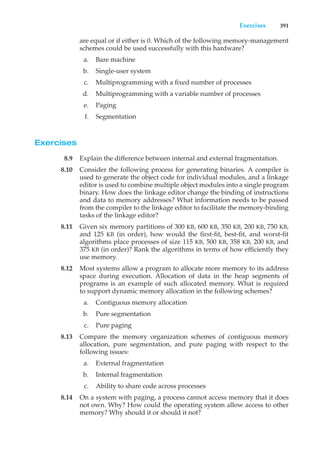 Exercises 391
are equal or if either is 0. Which of the following memory-management
schemes could be used successfully with this hardware?
a. Bare machine
b. Single-user system
c. Multiprogramming with a fixed number of processes
d. Multiprogramming with a variable number of processes
e. Paging
f. Segmentation
Exercises
8.9 Explain the difference between internal and external fragmentation.
8.10 Consider the following process for generating binaries. A compiler is
used to generate the object code for individual modules, and a linkage
editor is used to combine multiple object modules into a single program
binary. How does the linkage editor change the binding of instructions
and data to memory addresses? What information needs to be passed
from the compiler to the linkage editor to facilitate the memory-binding
tasks of the linkage editor?
8.11 Given six memory partitions of 300 KB, 600 KB, 350 KB, 200 KB, 750 KB,
and 125 KB (in order), how would the first-fit, best-fit, and worst-fit
algorithms place processes of size 115 KB, 500 KB, 358 KB, 200 KB, and
375 KB (in order)? Rank the algorithms in terms of how efficiently they
use memory.
8.12 Most systems allow a program to allocate more memory to its address
space during execution. Allocation of data in the heap segments of
programs is an example of such allocated memory. What is required
to support dynamic memory allocation in the following schemes?
a. Contiguous memory allocation
b. Pure segmentation
c. Pure paging
8.13 Compare the memory organization schemes of contiguous memory
allocation, pure segmentation, and pure paging with respect to the
following issues:
a. External fragmentation
b. Internal fragmentation
c. Ability to share code across processes
8.14 On a system with paging, a process cannot access memory that it does
not own. Why? How could the operating system allow access to other
memory? Why should it or should it not?
 