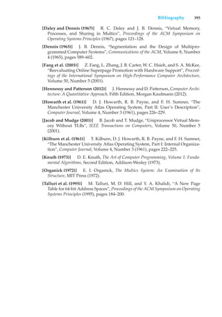 Bibliography 395
[Daley and Dennis (1967)] R. C. Daley and J. B. Dennis, “Virtual Memory,
Processes, and Sharing in Multics”, Proceedings of the ACM Symposium on
Operating Systems Principles (1967), pages 121–128.
[Dennis (1965)] J. B. Dennis, “Segmentation and the Design of Multipro-
grammed Computer Systems”, Communications of the ACM, Volume 8, Number
4 (1965), pages 589–602.
[Fang et al. (2001)] Z. Fang, L. Zhang, J. B. Carter, W. C. Hsieh, and S. A. McKee,
“Reevaluating Online Superpage Promotion with Hardware Support”, Proceed-
ings of the International Symposium on High-Performance Computer Architecture,
Volume 50, Number 5 (2001).
[Hennessy and Patterson (2012)] J. Hennessy and D. Patterson, Computer Archi-
tecture: A Quantitative Approach, Fifth Edition, Morgan Kaufmann (2012).
[Howarth et al. (1961)] D. J. Howarth, R. B. Payne, and F. H. Sumner, “The
Manchester University Atlas Operating System, Part II: User’s Description”,
Computer Journal, Volume 4, Number 3 (1961), pages 226–229.
[Jacob and Mudge (2001)] B. Jacob and T. Mudge, “Uniprocessor Virtual Mem-
ory Without TLBs”, IEEE Transactions on Computers, Volume 50, Number 5
(2001).
[Kilburn et al. (1961)] T. Kilburn, D. J. Howarth, R. B. Payne, and F. H. Sumner,
“The Manchester University Atlas Operating System, Part I: Internal Organiza-
tion”, Computer Journal, Volume 4, Number 3 (1961), pages 222–225.
[Knuth (1973)] D. E. Knuth, The Art of Computer Programming, Volume 1: Funda-
mental Algorithms, Second Edition, Addison-Wesley (1973).
[Organick (1972)] E. I. Organick, The Multics System: An Examination of Its
Structure, MIT Press (1972).
[Talluri et al. (1995)] M. Talluri, M. D. Hill, and Y. A. Khalidi, “A New Page
Table for 64-bit Address Spaces”, Proceedings of the ACM Symposium on Operating
Systems Principles (1995), pages 184–200.
 