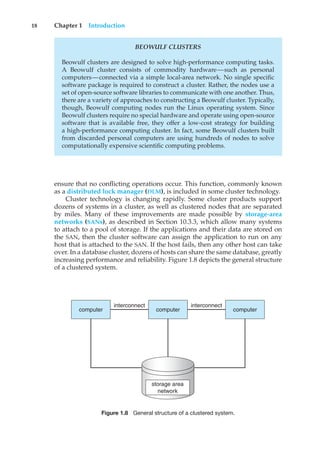 18 Chapter 1 Introduction
BEOWULF CLUSTERS
Beowulf clusters are designed to solve high-performance computing tasks.
A Beowulf cluster consists of commodity hardware—such as personal
computers—connected via a simple local-area network. No single specific
software package is required to construct a cluster. Rather, the nodes use a
set of open-source software libraries to communicate with one another. Thus,
there are a variety of approaches to constructing a Beowulf cluster. Typically,
though, Beowulf computing nodes run the Linux operating system. Since
Beowulf clusters require no special hardware and operate using open-source
software that is available free, they offer a low-cost strategy for building
a high-performance computing cluster. In fact, some Beowulf clusters built
from discarded personal computers are using hundreds of nodes to solve
computationally expensive scientific computing problems.
ensure that no conflicting operations occur. This function, commonly known
as a distributed lock manager (DLM), is included in some cluster technology.
Cluster technology is changing rapidly. Some cluster products support
dozens of systems in a cluster, as well as clustered nodes that are separated
by miles. Many of these improvements are made possible by storage-area
networks (SANs), as described in Section 10.3.3, which allow many systems
to attach to a pool of storage. If the applications and their data are stored on
the SAN, then the cluster software can assign the application to run on any
host that is attached to the SAN. If the host fails, then any other host can take
over. In a database cluster, dozens of hosts can share the same database, greatly
increasing performance and reliability. Figure 1.8 depicts the general structure
of a clustered system.
computer
interconnect
computer
interconnect
computer
storage area
network
Figure 1.8 General structure of a clustered system.
 