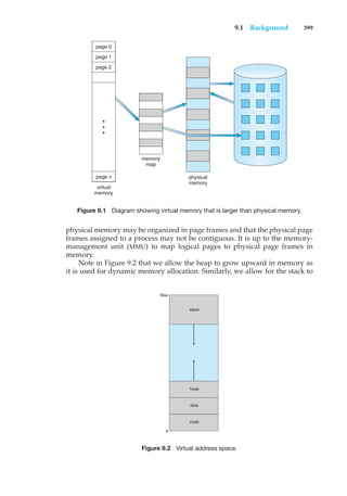 9.1 Background 399
virtual
memory
memory
map
physical
memory
•
•
•
page 0
page 1
page 2
page v
Figure 9.1 Diagram showing virtual memory that is larger than physical memory.
physical memory may be organized in page frames and that the physical page
frames assigned to a process may not be contiguous. It is up to the memory-
management unit (MMU) to map logical pages to physical page frames in
memory.
Note in Figure 9.2 that we allow the heap to grow upward in memory as
it is used for dynamic memory allocation. Similarly, we allow for the stack to
code
0
Max
data
heap
stack
Figure 9.2 Virtual address space.
 