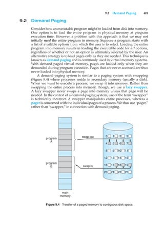 9.2 Demand Paging 401
9.2 Demand Paging
Consider how an executable program might be loaded from disk into memory.
One option is to load the entire program in physical memory at program
execution time. However, a problem with this approach is that we may not
initially need the entire program in memory. Suppose a program starts with
a list of available options from which the user is to select. Loading the entire
program into memory results in loading the executable code for all options,
regardless of whether or not an option is ultimately selected by the user. An
alternative strategy is to load pages only as they are needed. This technique is
known as demand paging and is commonly used in virtual memory systems.
With demand-paged virtual memory, pages are loaded only when they are
demanded during program execution. Pages that are never accessed are thus
never loaded into physical memory.
A demand-paging system is similar to a paging system with swapping
(Figure 9.4) where processes reside in secondary memory (usually a disk).
When we want to execute a process, we swap it into memory. Rather than
swapping the entire process into memory, though, we use a lazy swapper.
A lazy swapper never swaps a page into memory unless that page will be
needed. In the context of a demand-paging system, use of the term “swapper”
is technically incorrect. A swapper manipulates entire processes, whereas a
pager is concerned with the individual pages of a process. We thus use “pager,”
rather than “swapper,” in connection with demand paging.
program
A
swap out 0 1 2 3
4 5 6 7
8 9 10 11
12 13 14 15
16 17 18 19
20 21 22 23
swap in
program
B
main
memory
Figure 9.4 Transfer of a paged memory to contiguous disk space.
 