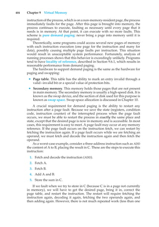 404 Chapter 9 Virtual Memory
instruction of the process, which is on a non-memory-resident page, the process
immediately faults for the page. After this page is brought into memory, the
process continues to execute, faulting as necessary until every page that it
needs is in memory. At that point, it can execute with no more faults. This
scheme is pure demand paging: never bring a page into memory until it is
required.
Theoretically, some programs could access several new pages of memory
with each instruction execution (one page for the instruction and many for
data), possibly causing multiple page faults per instruction. This situation
would result in unacceptable system performance. Fortunately, analysis of
running processes shows that this behavior is exceedingly unlikely. Programs
tend to have locality of reference, described in Section 9.6.1, which results in
reasonable performance from demand paging.
The hardware to support demand paging is the same as the hardware for
paging and swapping:
• Page table. This table has the ability to mark an entry invalid through a
valid–invalid bit or a special value of protection bits.
• Secondary memory. This memory holds those pages that are not present
in main memory. The secondary memory is usually a high-speed disk. It is
known as the swap device, and the section of disk used for this purpose is
known as swap space. Swap-space allocation is discussed in Chapter 10.
A crucial requirement for demand paging is the ability to restart any
instruction after a page fault. Because we save the state (registers, condition
code, instruction counter) of the interrupted process when the page fault
occurs, we must be able to restart the process in exactly the same place and
state, except that the desired page is now in memory and is accessible. In most
cases, this requirement is easy to meet. A page fault may occur at any memory
reference. If the page fault occurs on the instruction fetch, we can restart by
fetching the instruction again. If a page fault occurs while we are fetching an
operand, we must fetch and decode the instruction again and then fetch the
operand.
As a worst-case example, consider a three-address instruction such as ADD
the content of A to B, placing the result in C. These are the steps to execute this
instruction:
1. Fetch and decode the instruction (ADD).
2. Fetch A.
3. Fetch B.
4. Add A and B.
5. Store the sum in C.
If we fault when we try to store in C (because C is in a page not currently
in memory), we will have to get the desired page, bring it in, correct the
page table, and restart the instruction. The restart will require fetching the
instruction again, decoding it again, fetching the two operands again, and
then adding again. However, there is not much repeated work (less than one
 