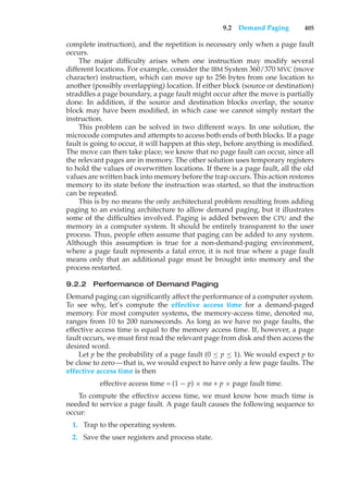 9.2 Demand Paging 405
complete instruction), and the repetition is necessary only when a page fault
occurs.
The major difficulty arises when one instruction may modify several
different locations. For example, consider the IBM System 360/370 MVC (move
character) instruction, which can move up to 256 bytes from one location to
another (possibly overlapping) location. If either block (source or destination)
straddles a page boundary, a page fault might occur after the move is partially
done. In addition, if the source and destination blocks overlap, the source
block may have been modified, in which case we cannot simply restart the
instruction.
This problem can be solved in two different ways. In one solution, the
microcode computes and attempts to access both ends of both blocks. If a page
fault is going to occur, it will happen at this step, before anything is modified.
The move can then take place; we know that no page fault can occur, since all
the relevant pages are in memory. The other solution uses temporary registers
to hold the values of overwritten locations. If there is a page fault, all the old
values are written back into memory before the trap occurs. This action restores
memory to its state before the instruction was started, so that the instruction
can be repeated.
This is by no means the only architectural problem resulting from adding
paging to an existing architecture to allow demand paging, but it illustrates
some of the difficulties involved. Paging is added between the CPU and the
memory in a computer system. It should be entirely transparent to the user
process. Thus, people often assume that paging can be added to any system.
Although this assumption is true for a non-demand-paging environment,
where a page fault represents a fatal error, it is not true where a page fault
means only that an additional page must be brought into memory and the
process restarted.
9.2.2 Performance of Demand Paging
Demand paging can significantly affect the performance of a computer system.
To see why, let’s compute the effective access time for a demand-paged
memory. For most computer systems, the memory-access time, denoted ma,
ranges from 10 to 200 nanoseconds. As long as we have no page faults, the
effective access time is equal to the memory access time. If, however, a page
fault occurs, we must first read the relevant page from disk and then access the
desired word.
Let p be the probability of a page fault (0 ≤ p ≤ 1). We would expect p to
be close to zero—that is, we would expect to have only a few page faults. The
effective access time is then
effective access time = (1 − p) × ma + p × page fault time.
To compute the effective access time, we must know how much time is
needed to service a page fault. A page fault causes the following sequence to
occur:
1. Trap to the operating system.
2. Save the user registers and process state.
 