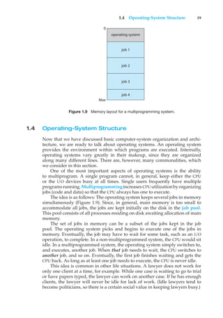 1.4 Operating-System Structure 19
job 1
0
Max
operating system
job 2
job 3
job 4
Figure 1.9 Memory layout for a multiprogramming system.
1.4 Operating-System Structure
Now that we have discussed basic computer-system organization and archi-
tecture, we are ready to talk about operating systems. An operating system
provides the environment within which programs are executed. Internally,
operating systems vary greatly in their makeup, since they are organized
along many different lines. There are, however, many commonalities, which
we consider in this section.
One of the most important aspects of operating systems is the ability
to multiprogram. A single program cannot, in general, keep either the CPU
or the I/O devices busy at all times. Single users frequently have multiple
programsrunning.Multiprogrammingincreases CPU utilizationbyorganizing
jobs (code and data) so that the CPU always has one to execute.
The idea is as follows: The operating system keeps several jobs in memory
simultaneously (Figure 1.9). Since, in general, main memory is too small to
accommodate all jobs, the jobs are kept initially on the disk in the job pool.
This pool consists of all processes residing on disk awaiting allocation of main
memory.
The set of jobs in memory can be a subset of the jobs kept in the job
pool. The operating system picks and begins to execute one of the jobs in
memory. Eventually, the job may have to wait for some task, such as an I/O
operation, to complete. In a non-multiprogrammed system, the CPU would sit
idle. In a multiprogrammed system, the operating system simply switches to,
and executes, another job. When that job needs to wait, the CPU switches to
another job, and so on. Eventually, the first job finishes waiting and gets the
CPU back. As long as at least one job needs to execute, the CPU is never idle.
This idea is common in other life situations. A lawyer does not work for
only one client at a time, for example. While one case is waiting to go to trial
or have papers typed, the lawyer can work on another case. If he has enough
clients, the lawyer will never be idle for lack of work. (Idle lawyers tend to
become politicians, so there is a certain social value in keeping lawyers busy.)
 