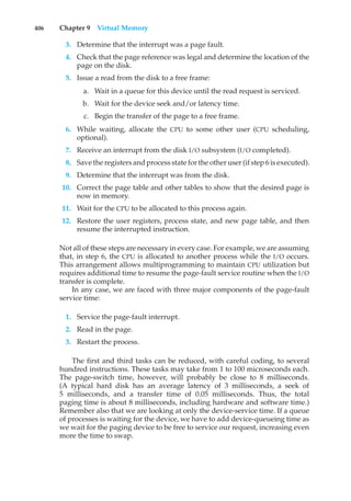 406 Chapter 9 Virtual Memory
3. Determine that the interrupt was a page fault.
4. Check that the page reference was legal and determine the location of the
page on the disk.
5. Issue a read from the disk to a free frame:
a. Wait in a queue for this device until the read request is serviced.
b. Wait for the device seek and/or latency time.
c. Begin the transfer of the page to a free frame.
6. While waiting, allocate the CPU to some other user (CPU scheduling,
optional).
7. Receive an interrupt from the disk I/O subsystem (I/O completed).
8. Save the registers and process state for the other user (if step 6 is executed).
9. Determine that the interrupt was from the disk.
10. Correct the page table and other tables to show that the desired page is
now in memory.
11. Wait for the CPU to be allocated to this process again.
12. Restore the user registers, process state, and new page table, and then
resume the interrupted instruction.
Not all of these steps are necessary in every case. For example, we are assuming
that, in step 6, the CPU is allocated to another process while the I/O occurs.
This arrangement allows multiprogramming to maintain CPU utilization but
requires additional time to resume the page-fault service routine when the I/O
transfer is complete.
In any case, we are faced with three major components of the page-fault
service time:
1. Service the page-fault interrupt.
2. Read in the page.
3. Restart the process.
The first and third tasks can be reduced, with careful coding, to several
hundred instructions. These tasks may take from 1 to 100 microseconds each.
The page-switch time, however, will probably be close to 8 milliseconds.
(A typical hard disk has an average latency of 3 milliseconds, a seek of
5 milliseconds, and a transfer time of 0.05 milliseconds. Thus, the total
paging time is about 8 milliseconds, including hardware and software time.)
Remember also that we are looking at only the device-service time. If a queue
of processes is waiting for the device, we have to add device-queueing time as
we wait for the paging device to be free to service our request, increasing even
more the time to swap.
 