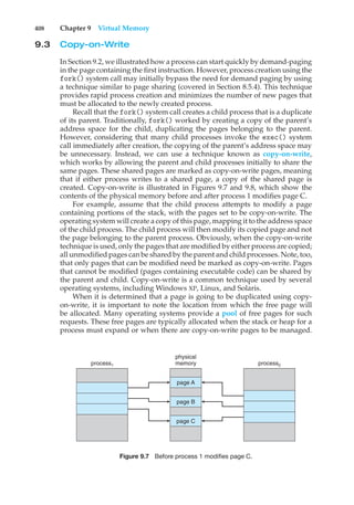 408 Chapter 9 Virtual Memory
9.3 Copy-on-Write
In Section 9.2, we illustrated how a process can start quickly by demand-paging
in the page containing the first instruction. However, process creation using the
fork() system call may initially bypass the need for demand paging by using
a technique similar to page sharing (covered in Section 8.5.4). This technique
provides rapid process creation and minimizes the number of new pages that
must be allocated to the newly created process.
Recall that the fork() system call creates a child process that is a duplicate
of its parent. Traditionally, fork() worked by creating a copy of the parent’s
address space for the child, duplicating the pages belonging to the parent.
However, considering that many child processes invoke the exec() system
call immediately after creation, the copying of the parent’s address space may
be unnecessary. Instead, we can use a technique known as copy-on-write,
which works by allowing the parent and child processes initially to share the
same pages. These shared pages are marked as copy-on-write pages, meaning
that if either process writes to a shared page, a copy of the shared page is
created. Copy-on-write is illustrated in Figures 9.7 and 9.8, which show the
contents of the physical memory before and after process 1 modifies page C.
For example, assume that the child process attempts to modify a page
containing portions of the stack, with the pages set to be copy-on-write. The
operating system will create a copy of this page, mapping it to the address space
of the child process. The child process will then modify its copied page and not
the page belonging to the parent process. Obviously, when the copy-on-write
technique is used, only the pages that are modified by either process are copied;
all unmodified pages can be shared by the parent and child processes. Note, too,
that only pages that can be modified need be marked as copy-on-write. Pages
that cannot be modified (pages containing executable code) can be shared by
the parent and child. Copy-on-write is a common technique used by several
operating systems, including Windows XP, Linux, and Solaris.
When it is determined that a page is going to be duplicated using copy-
on-write, it is important to note the location from which the free page will
be allocated. Many operating systems provide a pool of free pages for such
requests. These free pages are typically allocated when the stack or heap for a
process must expand or when there are copy-on-write pages to be managed.
process1
physical
memory
page A
page B
page C
process2
Figure 9.7 Before process 1 modifies page C.
 
