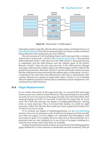 9.4 Page Replacement 409
process1
physical
memory
page A
page B
page C
Copy of page C
process2
Figure 9.8 After process 1 modifies page C.
Operating systems typically allocate these pages using a technique known as
zero-fill-on-demand. Zero-fill-on-demand pages have been zeroed-out before
being allocated, thus erasing the previous contents.
Several versions of UNIX (including Solaris and Linux) provide a variation
of the fork() system call—vfork() (for virtual memory fork)—that operates
differently from fork() with copy-on-write. With vfork(), the parent process
is suspended, and the child process uses the address space of the parent.
Because vfork() does not use copy-on-write, if the child process changes
any pages of the parent’s address space, the altered pages will be visible to the
parent once it resumes. Therefore, vfork() must be used with caution to ensure
that the child process does not modify the address space of the parent. vfork()
is intended to be used when the child process calls exec() immediately after
creation. Because no copying of pages takes place, vfork() is an extremely
efficient method of process creation and is sometimes used to implement UNIX
command-line shell interfaces.
9.4 Page Replacement
In our earlier discussion of the page-fault rate, we assumed that each page
faults at most once, when it is first referenced. This representation is not strictly
accurate, however. If a process of ten pages actually uses only half of them, then
demand paging saves the I/O necessary to load the five pages that are never
used. We could also increase our degree of multiprogramming by running
twice as many processes. Thus, if we had forty frames, we could run eight
processes, rather than the four that could run if each required ten frames (five
of which were never used).
If we increase our degree of multiprogramming, we are over-allocating
memory. If we run six processes, each of which is ten pages in size but actually
uses only five pages, we have higher CPU utilization and throughput, with
ten frames to spare. It is possible, however, that each of these processes, for a
particular data set, may suddenly try to use all ten of its pages, resulting in a
need for sixty frames when only forty are available.
Further, consider that system memory is not used only for holding program
pages. Buffers for I/O also consume a considerable amount of memory. This use
 