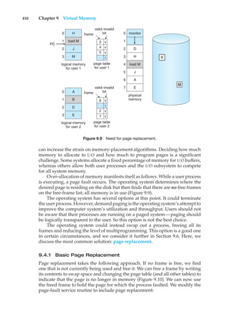 410 Chapter 9 Virtual Memory
monitor
load M
physical
memory
1
0
2
3
4
5
6
7
H
load M
J
M
logical memory
for user 1
0
PC
1
2
3 B
M
valid–invalid
bit
frame
page table
for user 1
i
A
B
D
E
logical memory
for user 2
0
1
2
3
valid–invalid
bit
frame
page table
for user 2
i
4
3
5
v
v
v
7
2 v
v
6 v
D
H
J
A
E
Figure 9.9 Need for page replacement.
can increase the strain on memory-placement algorithms. Deciding how much
memory to allocate to I/O and how much to program pages is a significant
challenge. Some systems allocate a fixed percentage of memory for I/O buffers,
whereas others allow both user processes and the I/O subsystem to compete
for all system memory.
Over-allocation of memory manifests itself as follows. While a user process
is executing, a page fault occurs. The operating system determines where the
desired page is residing on the disk but then finds that there are no free frames
on the free-frame list; all memory is in use (Figure 9.9).
The operating system has several options at this point. It could terminate
the user process. However, demand paging is the operating system’s attempt to
improve the computer system’s utilization and throughput. Users should not
be aware that their processes are running on a paged system—paging should
be logically transparent to the user. So this option is not the best choice.
The operating system could instead swap out a process, freeing all its
frames and reducing the level of multiprogramming. This option is a good one
in certain circumstances, and we consider it further in Section 9.6. Here, we
discuss the most common solution: page replacement.
9.4.1 Basic Page Replacement
Page replacement takes the following approach. If no frame is free, we find
one that is not currently being used and free it. We can free a frame by writing
its contents to swap space and changing the page table (and all other tables) to
indicate that the page is no longer in memory (Figure 9.10). We can now use
the freed frame to hold the page for which the process faulted. We modify the
page-fault service routine to include page replacement:
 