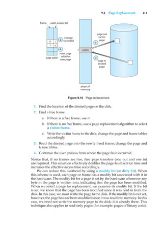9.4 Page Replacement 411
valid–invalid bit
frame
f
page table
victim
change
to invalid
page out
victim
page
page in
desired
page
reset page
table for
new page
physical
memory
2
4
1
3
f
0 i
v
Figure 9.10 Page replacement.
1. Find the location of the desired page on the disk.
2. Find a free frame:
a. If there is a free frame, use it.
b. If there is no free frame, use a page-replacement algorithm to select
a victim frame.
c. Write the victim frame to the disk; change the page and frame tables
accordingly.
3. Read the desired page into the newly freed frame; change the page and
frame tables.
4. Continue the user process from where the page fault occurred.
Notice that, if no frames are free, two page transfers (one out and one in)
are required. This situation effectively doubles the page-fault service time and
increases the effective access time accordingly.
We can reduce this overhead by using a modify bit (or dirty bit). When
this scheme is used, each page or frame has a modify bit associated with it in
the hardware. The modify bit for a page is set by the hardware whenever any
byte in the page is written into, indicating that the page has been modified.
When we select a page for replacement, we examine its modify bit. If the bit
is set, we know that the page has been modified since it was read in from the
disk. In this case, we must write the page to the disk. If the modify bit is not set,
however, the page has not been modified since it was read into memory. In this
case, we need not write the memory page to the disk: it is already there. This
technique also applies to read-only pages (for example, pages of binary code).
 