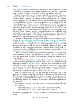 412 Chapter 9 Virtual Memory
Such pages cannot be modified; thus, they may be discarded when desired.
This scheme can significantly reduce the time required to service a page fault,
since it reduces I/O time by one-half if the page has not been modified.
Page replacement is basic to demand paging. It completes the separation
between logical memory and physical memory. With this mechanism, an
enormous virtual memory can be provided for programmers on a smaller
physical memory. With no demand paging, user addresses are mapped into
physical addresses, and the two sets of addresses can be different. All the
pages of a process still must be in physical memory, however. With demand
paging, the size of the logical address space is no longer constrained by physical
memory. If we have a user process of twenty pages, we can execute it in ten
frames simply by using demand paging and using a replacement algorithm to
find a free frame whenever necessary. If a page that has been modified is to be
replaced, its contents are copied to the disk. A later reference to that page will
cause a page fault. At that time, the page will be brought back into memory,
perhaps replacing some other page in the process.
We must solve two major problems to implement demand paging: we must
develop a frame-allocation algorithm and a page-replacement algorithm.
That is, if we have multiple processes in memory, we must decide how many
frames to allocate to each process; and when page replacement is required,
we must select the frames that are to be replaced. Designing appropriate
algorithms to solve these problems is an important task, because disk I/O
is so expensive. Even slight improvements in demand-paging methods yield
large gains in system performance.
There are many different page-replacement algorithms. Every operating
system probably has its own replacement scheme. How do we select a
particular replacement algorithm? In general, we want the one with the lowest
page-fault rate.
We evaluate an algorithm by running it on a particular string of memory
references and computing the number of page faults. The string of memory
references is called a reference string. We can generate reference strings
artificially (by using a random-number generator, for example), or we can trace
a given system and record the address of each memory reference. The latter
choice produces a large number of data (on the order of 1 million addresses
per second). To reduce the number of data, we use two facts.
First, for a given page size (and the page size is generally fixed by the
hardware or system), we need to consider only the page number, rather than
the entire address. Second, if we have a reference to a page p, then any references
to page p that immediately follow will never cause a page fault. Page p will
be in memory after the first reference, so the immediately following references
will not fault.
For example, if we trace a particular process, we might record the following
address sequence:
0100, 0432, 0101, 0612, 0102, 0103, 0104, 0101, 0611, 0102, 0103,
0104, 0101, 0610, 0102, 0103, 0104, 0101, 0609, 0102, 0105
At 100 bytes per page, this sequence is reduced to the following reference
string:
1, 4, 1, 6, 1, 6, 1, 6, 1, 6, 1
 