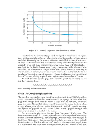 9.4 Page Replacement 413
number
of
page
faults
16
14
12
10
8
6
4
2
1 2 3
number of frames
4 5 6
Figure 9.11 Graph of page faults versus number of frames.
To determine the number of page faults for a particular reference string and
page-replacement algorithm, we also need to know the number of page frames
available. Obviously, as the number of frames available increases, the number
of page faults decreases. For the reference string considered previously, for
example, if we had three or more frames, we would have only three faults—
one fault for the first reference to each page. In contrast, with only one frame
available, we would have a replacement with every reference, resulting in
eleven faults. In general, we expect a curve such as that in Figure 9.11. As the
number of frames increases, the number of page faults drops to some minimal
level. Of course, adding physical memory increases the number of frames.
We next illustrate several page-replacement algorithms. In doing so, we
use the reference string
7, 0, 1, 2, 0, 3, 0, 4, 2, 3, 0, 3, 2, 1, 2, 0, 1, 7, 0, 1
for a memory with three frames.
9.4.2 FIFO Page Replacement
The simplest page-replacement algorithm is a first-in, first-out (FIFO) algorithm.
A FIFO replacement algorithm associates with each page the time when that
page was brought into memory. When a page must be replaced, the oldest
page is chosen. Notice that it is not strictly necessary to record the time when
a page is brought in. We can create a FIFO queue to hold all pages in memory.
We replace the page at the head of the queue. When a page is brought into
memory, we insert it at the tail of the queue.
For our example reference string, our three frames are initially empty. The
first three references (7, 0, 1) cause page faults and are brought into these empty
frames. The next reference (2) replaces page 7, because page 7 was brought in
first. Since 0 is the next reference and 0 is already in memory, we have no fault
for this reference. The first reference to 3 results in replacement of page 0, since
it is now first in line. Because of this replacement, the next reference, to 0, will
 