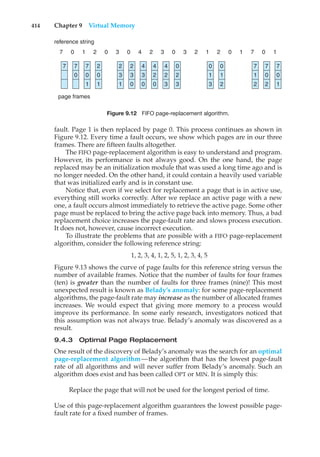 414 Chapter 9 Virtual Memory
7 7
0
7
0
1
page frames
reference string
2
0
1
2
3
1
2
3
0
4
3
0
4
2
0
4
2
3
0
2
3
7
1
2
7
0
2
7
0
1
0
1
3
0
7 0 1 2 0 3 0 4 2 3 0 7 1
1 0
2 1 2
0 3
1
2
Figure 9.12 FIFO page-replacement algorithm.
fault. Page 1 is then replaced by page 0. This process continues as shown in
Figure 9.12. Every time a fault occurs, we show which pages are in our three
frames. There are fifteen faults altogether.
The FIFO page-replacement algorithm is easy to understand and program.
However, its performance is not always good. On the one hand, the page
replaced may be an initialization module that was used a long time ago and is
no longer needed. On the other hand, it could contain a heavily used variable
that was initialized early and is in constant use.
Notice that, even if we select for replacement a page that is in active use,
everything still works correctly. After we replace an active page with a new
one, a fault occurs almost immediately to retrieve the active page. Some other
page must be replaced to bring the active page back into memory. Thus, a bad
replacement choice increases the page-fault rate and slows process execution.
It does not, however, cause incorrect execution.
To illustrate the problems that are possible with a FIFO page-replacement
algorithm, consider the following reference string:
1, 2, 3, 4, 1, 2, 5, 1, 2, 3, 4, 5
Figure 9.13 shows the curve of page faults for this reference string versus the
number of available frames. Notice that the number of faults for four frames
(ten) is greater than the number of faults for three frames (nine)! This most
unexpected result is known as Belady’s anomaly: for some page-replacement
algorithms, the page-fault rate may increase as the number of allocated frames
increases. We would expect that giving more memory to a process would
improve its performance. In some early research, investigators noticed that
this assumption was not always true. Belady’s anomaly was discovered as a
result.
9.4.3 Optimal Page Replacement
One result of the discovery of Belady’s anomaly was the search for an optimal
page-replacement algorithm—the algorithm that has the lowest page-fault
rate of all algorithms and will never suffer from Belady’s anomaly. Such an
algorithm does exist and has been called OPT or MIN. It is simply this:
Replace the page that will not be used for the longest period of time.
Use of this page-replacement algorithm guarantees the lowest possible page-
fault rate for a fixed number of frames.
 