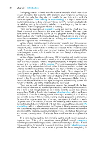 20 Chapter 1 Introduction
Multiprogrammed systems provide an environment in which the various
system resources (for example, CPU, memory, and peripheral devices) are
utilized effectively, but they do not provide for user interaction with the
computer system. Time sharing (or multitasking) is a logical extension of
multiprogramming. In time-sharing systems, the CPU executes multiple jobs
by switching among them, but the switches occur so frequently that the users
can interact with each program while it is running.
Time sharing requires an interactive computer system, which provides
direct communication between the user and the system. The user gives
instructions to the operating system or to a program directly, using a input
device such as a keyboard, mouse, touch pad, or touch screen, and waits for
immediate results on an output device. Accordingly, the response time should
be short—typically less than one second.
A time-shared operating system allows many users to share the computer
simultaneously. Since each action or command in a time-shared system tends
to be short, only a little CPU time is needed for each user. As the system switches
rapidly from one user to the next, each user is given the impression that the
entire computer system is dedicated to his use, even though it is being shared
among many users.
A time-shared operating system uses CPU scheduling and multiprogram-
ming to provide each user with a small portion of a time-shared computer.
Each user has at least one separate program in memory. A program loaded into
memory and executing is called a process. When a process executes, it typically
executes for only a short time before it either finishes or needs to perform I/O.
I/O may be interactive; that is, output goes to a display for the user, and input
comes from a user keyboard, mouse, or other device. Since interactive I/O
typically runs at “people speeds,” it may take a long time to complete. Input,
for example, may be bounded by the user’s typing speed; seven characters per
second is fast for people but incredibly slow for computers. Rather than let
the CPU sit idle as this interactive input takes place, the operating system will
rapidly switch the CPU to the program of some other user.
Time sharing and multiprogramming require that several jobs be kept
simultaneously in memory. If several jobs are ready to be brought into memory,
and if there is not enough room for all of them, then the system must choose
among them. Making this decision involves job scheduling, which we discuss
in Chapter 6. When the operating system selects a job from the job pool, it loads
that job into memory for execution. Having several programs in memory at
the same time requires some form of memory management, which we cover in
Chapters 8 and 9. In addition, if several jobs are ready to run at the same time,
the system must choose which job will run first. Making this decision is CPU
scheduling, which is also discussed in Chapter 6. Finally, running multiple
jobs concurrently requires that their ability to affect one another be limited in
all phases of the operating system, including process scheduling, disk storage,
and memory management. We discuss these considerations throughout the
text.
In a time-sharing system, the operating system must ensure reasonable
response time. This goal is sometimes accomplished through swapping,
whereby processes are swapped in and out of main memory to the disk. A more
common method for ensuring reasonable response time is virtual memory, a
technique that allows the execution of a process that is not completely in
 