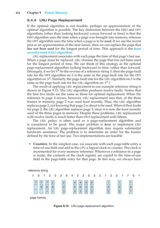 416 Chapter 9 Virtual Memory
9.4.4 LRU Page Replacement
If the optimal algorithm is not feasible, perhaps an approximation of the
optimal algorithm is possible. The key distinction between the FIFO and OPT
algorithms (other than looking backward versus forward in time) is that the
FIFO algorithm uses the time when a page was brought into memory, whereas
the OPT algorithm uses the time when a page is to be used. If we use the recent
past as an approximation of the near future, then we can replace the page that
has not been used for the longest period of time. This approach is the least
recently used (LRU) algorithm.
LRU replacement associates with each page the time of that page’s last use.
When a page must be replaced, LRU chooses the page that has not been used
for the longest period of time. We can think of this strategy as the optimal
page-replacement algorithm looking backward in time, rather than forward.
(Strangely, if we let SR
be the reverse of a reference string S, then the page-fault
rate for the OPT algorithm on S is the same as the page-fault rate for the OPT
algorithm on SR
. Similarly, the page-fault rate for the LRU algorithm on S is the
same as the page-fault rate for the LRU algorithm on SR
.)
The result of applying LRU replacement to our example reference string is
shown in Figure 9.15. The LRU algorithm produces twelve faults. Notice that
the first five faults are the same as those for optimal replacement. When the
reference to page 4 occurs, however, LRU replacement sees that, of the three
frames in memory, page 2 was used least recently. Thus, the LRU algorithm
replaces page 2, not knowing that page 2 is about to be used. When it then faults
for page 2, the LRU algorithm replaces page 3, since it is now the least recently
used of the three pages in memory. Despite these problems, LRU replacement
with twelve faults is much better than FIFO replacement with fifteen.
The LRU policy is often used as a page-replacement algorithm and
is considered to be good. The major problem is how to implement LRU
replacement. An LRU page-replacement algorithm may require substantial
hardware assistance. The problem is to determine an order for the frames
defined by the time of last use. Two implementations are feasible:
• Counters. In the simplest case, we associate with each page-table entry a
time-of-use field and add to the CPU a logical clock or counter. The clock is
incremented for every memory reference. Whenever a reference to a page
is made, the contents of the clock register are copied to the time-of-use
field in the page-table entry for that page. In this way, we always have
page frames
reference string
7 7
0
7
0
1
2
0
1
2
0
3
4
0
3
4
0
2
4
3
2
0
3
2
1
3
2
1
0
2
1
0
7
7 0 1 2 0 3 0 4 2 3 0 7 1
1 0
2 1 2
0 3
Figure 9.15 LRU page-replacement algorithm.
 
