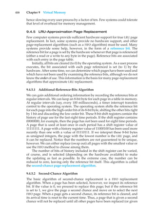 418 Chapter 9 Virtual Memory
hence slowing every user process by a factor of ten. Few systems could tolerate
that level of overhead for memory management.
9.4.5 LRU-Approximation Page Replacement
Few computer systems provide sufficient hardware support for true LRU page
replacement. In fact, some systems provide no hardware support, and other
page-replacement algorithms (such as a FIFO algorithm) must be used. Many
systems provide some help, however, in the form of a reference bit. The
reference bit for a page is set by the hardware whenever that page is referenced
(either a read or a write to any byte in the page). Reference bits are associated
with each entry in the page table.
Initially, all bits are cleared (to 0) by the operating system. As a user process
executes, the bit associated with each page referenced is set (to 1) by the
hardware. After some time, we can determine which pages have been used and
which have not been used by examining the reference bits, although we do not
know the order of use. This information is the basis for many page-replacement
algorithms that approximate LRU replacement.
9.4.5.1 Additional-Reference-Bits Algorithm
We can gain additional ordering information by recording the reference bits at
regular intervals. We can keep an 8-bit byte for each page in a table in memory.
At regular intervals (say, every 100 milliseconds), a timer interrupt transfers
control to the operating system. The operating system shifts the reference bit
for each page into the high-order bit of its 8-bit byte, shifting the other bits right
by 1 bit and discarding the low-order bit. These 8-bit shift registers contain the
history of page use for the last eight time periods. If the shift register contains
00000000, for example, then the page has not been used for eight time periods.
A page that is used at least once in each period has a shift register value of
11111111. A page with a history register value of 11000100 has been used more
recently than one with a value of 01110111. If we interpret these 8-bit bytes
as unsigned integers, the page with the lowest number is the LRU page, and
it can be replaced. Notice that the numbers are not guaranteed to be unique,
however. We can either replace (swap out) all pages with the smallest value or
use the FIFO method to choose among them.
The number of bits of history included in the shift register can be varied,
of course, and is selected (depending on the hardware available) to make
the updating as fast as possible. In the extreme case, the number can be
reduced to zero, leaving only the reference bit itself. This algorithm is called
the second-chance page-replacement algorithm.
9.4.5.2 Second-Chance Algorithm
The basic algorithm of second-chance replacement is a FIFO replacement
algorithm. When a page has been selected, however, we inspect its reference
bit. If the value is 0, we proceed to replace this page; but if the reference bit
is set to 1, we give the page a second chance and move on to select the next
FIFO page. When a page gets a second chance, its reference bit is cleared, and
its arrival time is reset to the current time. Thus, a page that is given a second
chance will not be replaced until all other pages have been replaced (or given
 