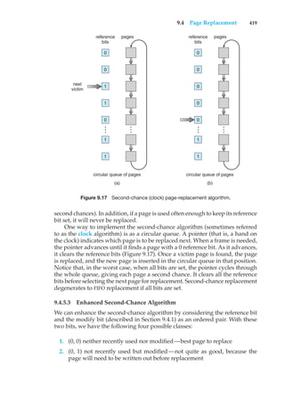 9.4 Page Replacement 419
circular queue of pages
(a)
next
victim
0
reference
bits
pages
0
1
1
0
1
1
…
…
circular queue of pages
(b)
0
reference
bits
pages
0
0
0
0
1
1
…
…
Figure 9.17 Second-chance (clock) page-replacement algorithm.
second chances). In addition, if a page is used often enough to keep its reference
bit set, it will never be replaced.
One way to implement the second-chance algorithm (sometimes referred
to as the clock algorithm) is as a circular queue. A pointer (that is, a hand on
the clock) indicates which page is to be replaced next. When a frame is needed,
the pointer advances until it finds a page with a 0 reference bit. As it advances,
it clears the reference bits (Figure 9.17). Once a victim page is found, the page
is replaced, and the new page is inserted in the circular queue in that position.
Notice that, in the worst case, when all bits are set, the pointer cycles through
the whole queue, giving each page a second chance. It clears all the reference
bits before selecting the next page for replacement. Second-chance replacement
degenerates to FIFO replacement if all bits are set.
9.4.5.3 Enhanced Second-Chance Algorithm
We can enhance the second-chance algorithm by considering the reference bit
and the modify bit (described in Section 9.4.1) as an ordered pair. With these
two bits, we have the following four possible classes:
1. (0, 0) neither recently used nor modified—best page to replace
2. (0, 1) not recently used but modified—not quite as good, because the
page will need to be written out before replacement
 