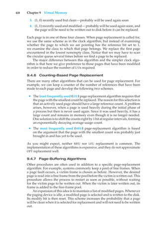 420 Chapter 9 Virtual Memory
3. (1, 0) recently used but clean—probably will be used again soon
4. (1, 1) recently used and modified—probably will be used again soon, and
the page will be need to be written out to disk before it can be replaced
Each page is in one of these four classes. When page replacement is called for,
we use the same scheme as in the clock algorithm; but instead of examining
whether the page to which we are pointing has the reference bit set to 1,
we examine the class to which that page belongs. We replace the first page
encountered in the lowest nonempty class. Notice that we may have to scan
the circular queue several times before we find a page to be replaced.
The major difference between this algorithm and the simpler clock algo-
rithm is that here we give preference to those pages that have been modified
in order to reduce the number of I/Os required.
9.4.6 Counting-Based Page Replacement
There are many other algorithms that can be used for page replacement. For
example, we can keep a counter of the number of references that have been
made to each page and develop the following two schemes.
• The least frequently used (LFU) page-replacement algorithm requires that
the page with the smallest count be replaced. The reason for this selection is
that an actively used page should have a large reference count. A problem
arises, however, when a page is used heavily during the initial phase of
a process but then is never used again. Since it was used heavily, it has a
large count and remains in memory even though it is no longer needed.
One solution is to shift the counts right by 1 bit at regular intervals, forming
an exponentially decaying average usage count.
• The most frequently used (MFU) page-replacement algorithm is based
on the argument that the page with the smallest count was probably just
brought in and has yet to be used.
As you might expect, neither MFU nor LFU replacement is common. The
implementation of these algorithms is expensive, and they do not approximate
OPT replacement well.
9.4.7 Page-Buffering Algorithms
Other procedures are often used in addition to a specific page-replacement
algorithm. For example, systems commonly keep a pool of free frames. When
a page fault occurs, a victim frame is chosen as before. However, the desired
page is read into a free frame from the pool before the victim is written out. This
procedure allows the process to restart as soon as possible, without waiting
for the victim page to be written out. When the victim is later written out, its
frame is added to the free-frame pool.
An expansion of this idea is to maintain a list of modified pages. Whenever
the paging device is idle, a modified page is selected and is written to the disk.
Its modify bit is then reset. This scheme increases the probability that a page
will be clean when it is selected for replacement and will not need to be written
out.
 