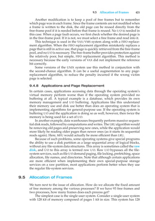 9.5 Allocation of Frames 421
Another modification is to keep a pool of free frames but to remember
which page was in each frame. Since the frame contents are not modified when
a frame is written to the disk, the old page can be reused directly from the
free-frame pool if it is needed before that frame is reused. No I/O is needed in
this case. When a page fault occurs, we first check whether the desired page is
in the free-frame pool. If it is not, we must select a free frame and read into it.
This technique is used in the VAX/VMS system along with a FIFO replace-
ment algorithm. When the FIFO replacement algorithm mistakenly replaces a
page that is still in active use, that page is quickly retrieved from the free-frame
pool, and no I/O is necessary. The free-frame buffer provides protection against
the relatively poor, but simple, FIFO replacement algorithm. This method is
necessary because the early versions of VAX did not implement the reference
bit correctly.
Some versions of the UNIX system use this method in conjunction with
the second-chance algorithm. It can be a useful augmentation to any page-
replacement algorithm, to reduce the penalty incurred if the wrong victim
page is selected.
9.4.8 Applications and Page Replacement
In certain cases, applications accessing data through the operating system’s
virtual memory perform worse than if the operating system provided no
buffering at all. A typical example is a database, which provides its own
memory management and I/O buffering. Applications like this understand
their memory use and disk use better than does an operating system that is
implementing algorithms for general-purpose use. If the operating system is
buffering I/O and the application is doing so as well, however, then twice the
memory is being used for a set of I/O.
In another example, data warehouses frequently perform massive sequen-
tial disk reads, followed by computations and writes. The LRU algorithm would
be removing old pages and preserving new ones, while the application would
more likely be reading older pages than newer ones (as it starts its sequential
reads again). Here, MFU would actually be more efficient than LRU.
Because of such problems, some operating systems give special programs
the ability to use a disk partition as a large sequential array of logical blocks,
without any file-system data structures. This array is sometimes called the raw
disk, and I/O to this array is termed raw I/O. Raw I/O bypasses all the file-
system services, such as file I/O demand paging, file locking, prefetching, space
allocation, file names, and directories. Note that although certain applications
are more efficient when implementing their own special-purpose storage
services on a raw partition, most applications perform better when they use
the regular file-system services.
9.5 Allocation of Frames
We turn next to the issue of allocation. How do we allocate the fixed amount
of free memory among the various processes? If we have 93 free frames and
two processes, how many frames does each process get?
The simplest case is the single-user system. Consider a single-user system
with 128 KB of memory composed of pages 1 KB in size. This system has 128
 