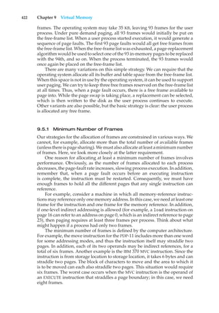 422 Chapter 9 Virtual Memory
frames. The operating system may take 35 KB, leaving 93 frames for the user
process. Under pure demand paging, all 93 frames would initially be put on
the free-frame list. When a user process started execution, it would generate a
sequence of page faults. The first 93 page faults would all get free frames from
the free-frame list. When the free-frame list was exhausted, a page-replacement
algorithm would be used to select one of the 93 in-memory pages to be replaced
with the 94th, and so on. When the process terminated, the 93 frames would
once again be placed on the free-frame list.
There are many variations on this simple strategy. We can require that the
operating system allocate all its buffer and table space from the free-frame list.
When this space is not in use by the operating system, it can be used to support
user paging. We can try to keep three free frames reserved on the free-frame list
at all times. Thus, when a page fault occurs, there is a free frame available to
page into. While the page swap is taking place, a replacement can be selected,
which is then written to the disk as the user process continues to execute.
Other variants are also possible, but the basic strategy is clear: the user process
is allocated any free frame.
9.5.1 Minimum Number of Frames
Our strategies for the allocation of frames are constrained in various ways. We
cannot, for example, allocate more than the total number of available frames
(unless there is page sharing). We must also allocate at least a minimum number
of frames. Here, we look more closely at the latter requirement.
One reason for allocating at least a minimum number of frames involves
performance. Obviously, as the number of frames allocated to each process
decreases, the page-fault rate increases, slowing process execution. In addition,
remember that, when a page fault occurs before an executing instruction
is complete, the instruction must be restarted. Consequently, we must have
enough frames to hold all the different pages that any single instruction can
reference.
For example, consider a machine in which all memory-reference instruc-
tions may reference only one memory address. In this case, we need at least one
frame for the instruction and one frame for the memory reference. In addition,
if one-level indirect addressing is allowed (for example, a load instruction on
page 16 can refer to an address on page 0, which is an indirect reference to page
23), then paging requires at least three frames per process. Think about what
might happen if a process had only two frames.
The minimum number of frames is defined by the computer architecture.
For example, the move instruction for the PDP-11 includes more than one word
for some addressing modes, and thus the instruction itself may straddle two
pages. In addition, each of its two operands may be indirect references, for a
total of six frames. Another example is the IBM 370 MVC instruction. Since the
instruction is from storage location to storage location, it takes 6 bytes and can
straddle two pages. The block of characters to move and the area to which it
is to be moved can each also straddle two pages. This situation would require
six frames. The worst case occurs when the MVC instruction is the operand of
an EXECUTE instruction that straddles a page boundary; in this case, we need
eight frames.
 